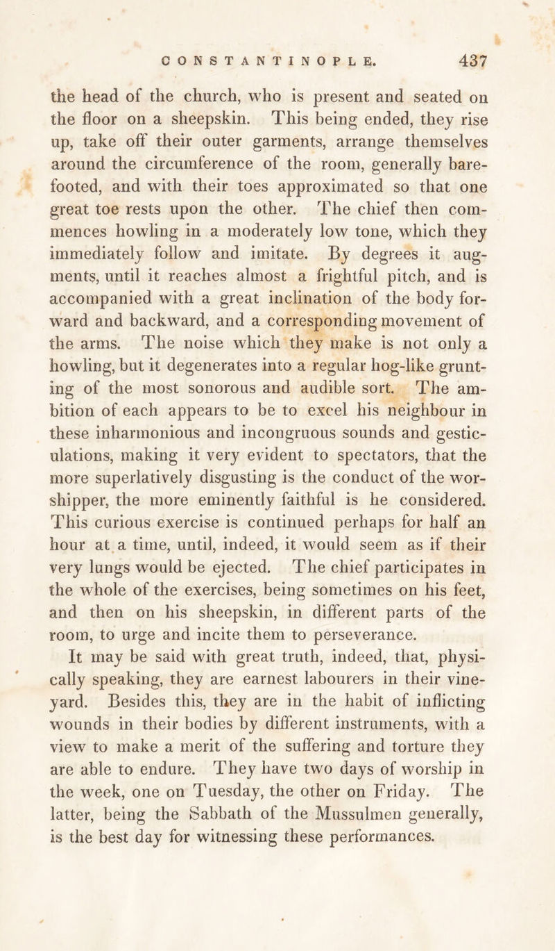 the head of the church, who is present and seated on the floor on a sheepskin. This being ended, they rise up, take off their outer garments, arrange themselves around the circumference of the room, generally bare¬ footed, and with their toes approximated so that one great toe rests upon the other. The chief then com¬ mences howling in a moderately low tone, which they immediately follow and imitate. By degrees it aug¬ ments, until it reaches almost a frightful pitch, and is accompanied with a great inclination of the body for¬ ward and backward, and a corresponding movement of the arms. The noise which they make is not only a howling, but it degenerates into a regular hog-like grunt¬ ing of the most sonorous and audible sort. The am¬ bition of each appears to be to excel his neighbour in these inharmonious and incongruous sounds and gestic¬ ulations, making it very evident to spectators, that the more superlatively disgusting is the conduct of the wor¬ shipper, the more eminently faithful is he considered. This curious exercise is continued perhaps for half an hour at a time, until, indeed, it would seem as if their very lungs would be ejected. The chief participates in the whole of the exercises, being sometimes on his feet, and then on his sheepskin, in different parts of the room, to urge and incite them to perseverance. It may be said with great truth, indeed, that, physi¬ cally speaking, they are earnest labourers in their vine¬ yard. Besides this, they are in the habit of inflicting wounds in their bodies by different instruments, with a view to make a merit of the suffering and torture they are able to end are. They have two days of worship in the week, one on Tuesday, the other on Friday. The latter, being the Sabbath of the Mussulmen generally, is the best day for witnessing these performances.