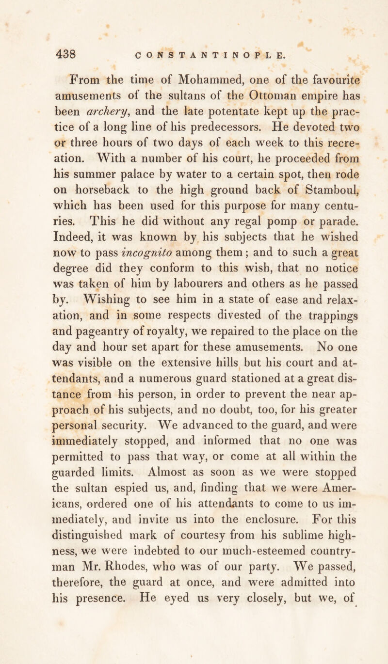 From the time of Mohammed, one of the favourite amusements of the sultans of the Ottoman empire has been archery^ and the late potentate kept up the prac¬ tice of a long line of his predecessors. He devoted two or three hours of two days of each week to this recre¬ ation. With a number of his court, he proceeded from his summer palace by water to a certain spot, then rode on horseback to the high ground back of Stamboul, which has been used for this purpose for many centu¬ ries. This he did without any regal pomp or parade. Indeed, it was known by his subjects that he wished now to pass incognito among them ; and to such a great degree did they conform to this wish, that no notice was taken of him by labourers and others as he passed by. Wishing to see him in a state of ease and relax¬ ation, and in some respects divested of the trappings and pageantry of royalty, we repaired to the place on the day and hour set apart for these amusements. No one was visible on the extensive hills but his court and at¬ tendants, and a numerous guard stationed at a great dis¬ tance from his person, in order to prevent the near ap¬ proach of his subjects, and no doubt, too, for his greater personal security. We advanced to the guard, and were immediately stopped, and informed that no one was permitted to pass that way, or come at all within the guarded limits. Almost as soon as we were stopped the sultan espied us, and, finding that we were Amer¬ icans, ordered one of his attendants to come to us im¬ mediately, and invite us into the enclosure. For this distinguished mark of courtesy from his sublime high¬ ness, we were indebted to our much-esteemed country¬ man Mr. Rhodes, who was of our party. We passed, therefore, the guard at once, and were admitted into his presence. He eyed us very closely, but we, of