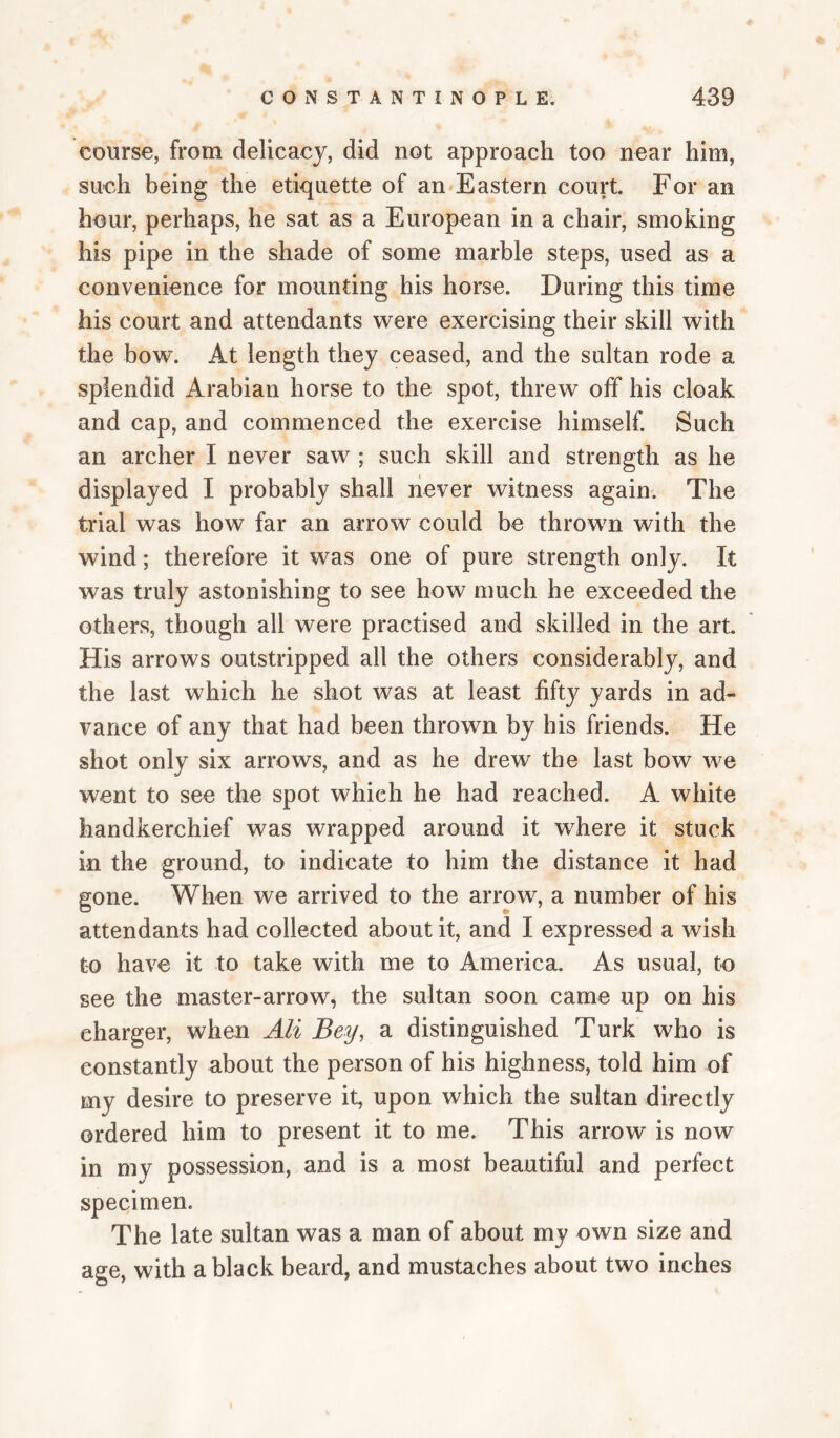 course, from delicacy, did not approach too near him, such being the etiquette of an^Eastern court For an hour, perhaps, he sat as a European in a chair, smoking his pipe in the shade of some marble steps, used as a convenience for mounting his horse. During this time his court and attendants were exercising their skill with the bow. At length they ceased, and the sultan rode a splendid Arabian horse to the spot, threw olf his cloak and cap, and commenced the exercise himself. Such an archer I never saw ; such skill and strength as he displayed I probably shall never witness again. The trial was how far an arrow could be thrown with the wind; therefore it was one of pure strength only. It was truly astonishing to see how much he exceeded the others, though all were practised and skilled in the art His arrows outstripped all the others considerably, and the last which he shot was at least fifty yards in ad¬ vance of any that had been thrown by his friends. He shot only six arrows, and as he drew the last bow we went to see the spot which he had reached. A white handkerchief was wrapped around it where it stuck in the ground, to indicate to him the distance it had gone. When we arrived to the arrow, a number of his attendants had collected about it, and I expressed a wish to have it to take with me to America. As usual, to see the master-arrow, the sultan soon came up on his charger, when Ali Bey, a distinguished Turk who is constantly about the person of his highness, told him of my desire to preserve it, upon which the sultan directly ordered him to present it to me. This arrow is now in my possession, and is a most beautiful and perfect specimen. The late sultan was a man of about my own size and age, with a black beard, and mustaches about two inches