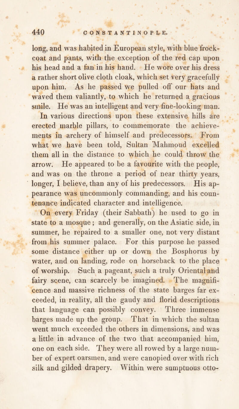 long, and was habited in European style, with blue frock- coat and pants, with the exception of the red cap upon his head and a fan in his hand. He wore over his dress a rather short olive cloth cloak, which set very gracefidly upon him. As he passed we pulled off our hats and waved them valiantly, to which he returned a gracious smile. He was an intelligent and very fine-looking man. In various directions upon these extensive hills are erected marble pillars, to commemorate the achieve¬ ments in archery of himself and predecessors. From what we have been told, Sultan Mahmoud excelled them all in the distance to which he could throw the arrow. He appeared to be a favourite with the people, and was on the throne a period of near thirty years, * longer, I believe, than any of his predecessors. His ap¬ pearance was uncommonly commanding, and his coun¬ tenance indicated character and intelligence. On every Friday (their Sabbath) he used to go in state to a mosque ; and generally, on the Asiatic side, in summer, he repaired to a smaller one, not very distant from his summer palace. For this purpose he passed some distance either up or dowm the Bosphorus by water, and on landing, rode on horseback to the place of worship. Such a pageant, such a truly Oriental and fairy scene, can scarcely be imagined. The magnifi¬ cence and massive richness of the state barges far ex¬ ceeded, in reality, all the gaudy and florid descriptions that language can possibly convey. Three immense barges made up the group. That in which the sultan went much exceeded the others in dimensions, and was a little in advance of the two that accompanied him, one on each side. They were all rowed by a large num¬ ber of expert oarsmen, and were canopied over with rich silk and gilded drapery. Within were sumptuous otto-