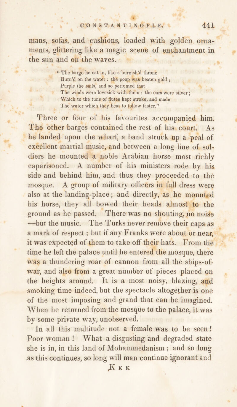 mans, sofas, and cushions, loaded with golden orna¬ ments, glittering like a magic scene of enchantment in the sun and on the waves. “ The barge he sat in, like a burnish’d throne Burn’d on the water ; the poop was beaten gold ; Purple the sails, and so perfumed, that The winds were lovesick with them: the oars were silver; Which to the tune of flutes kept stroke, and made The w’^ater which they beat to follow faster.” Three or four of his favourites accompanied him. The other barges contained the rest of his court. As he landed upon the wharf, a band struck up a peal of excellent martial music, and between a long line of sol¬ diers he mounted a noble Arabian horse most richly caparisoned. A number of his ministers rode by his side and behind him, and thus they proceeded to the mosque. A group of military officers in full dress were also at the landing-place; and directly, as he mounted his horse, they all bowed their heads almost to the ground as he passed. There was no shouting, no noise —but the music. The Turks never remove their caps as a mark of respect; but if any Franks were about or near, it was expected of them to take off their hats. From the time he left the palace until he entered the mosque, there was a thundering roar of cannon from all the ships-of- war, and also from a great number of pieces placed on the heights around. It is a most noisy, blazing, and smoking time indeed, but the spectacle altogether is one of the most imposing and grand that can be imagined. When he returned from the mosque to the palace, it was by some private way, unobserved. In all this multitude not a female was to be seen! Poor woman ! What a disgusting and degraded state she is in, in this land of Mohammedanism ; and so long as this continues, so long will man continue ignorant and K K