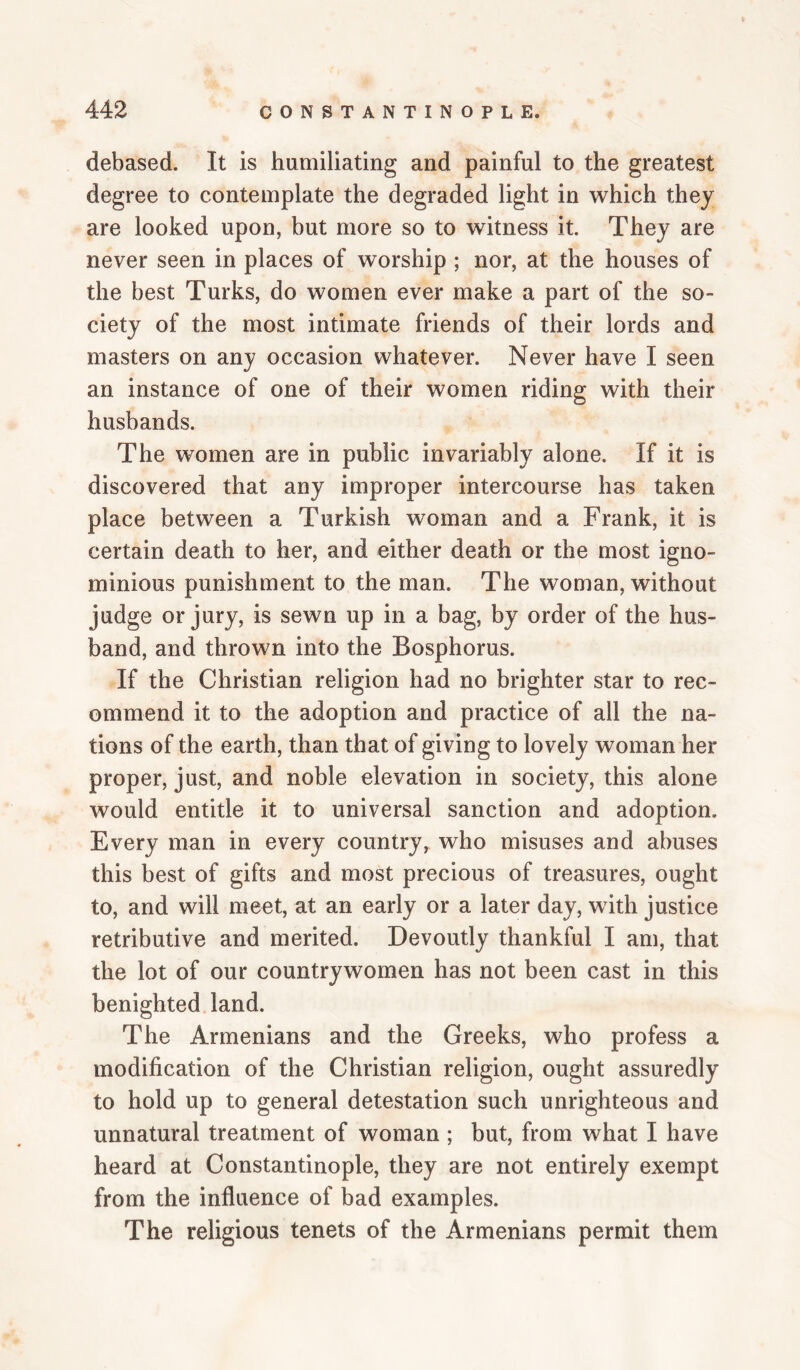 debased. It is humiliating and painful to the greatest degree to contemplate the degraded light in which they are looked upon, but more so to witness it. They are never seen in places of worship ; nor, at the houses of the best Turks, do women ever make a part of the so¬ ciety of the most intimate friends of their lords and masters on any occasion whatever. Never have I seen an instance of one of their women riding with their husbands. The women are in public invariably alone. If it is discovered that any improper intercourse has taken place between a Turkish woman and a Frank, it is certain death to her, and either death or the most igno¬ minious punishment to the man. The woman, without judge or jury, is sewn up in a bag, by order of the hus¬ band, and thrown into the Bosphorus. If the Christian religion had no brighter star to rec¬ ommend it to the adoption and practice of all the na¬ tions of the earth, than that of giving to lovely woman her proper, just, and noble elevation in society, this alone would entitle it to universal sanction and adoption. Every man in every country, who misuses and abuses this best of gifts and most precious of treasures, ought to, and will meet, at an early or a later day, wuth justice retributive and merited. Devoutly thankful I am, that the lot of our countrywomen has not been cast in this benighted land. The Armenians and the Greeks, who profess a modification of the Christian religion, ought assuredly to hold up to general detestation such unrighteous and unnatural treatment of woman ; but, from what I have heard at Constantinople, they are not entirely exempt from the influence of bad examples. The religious tenets of the Armenians permit them