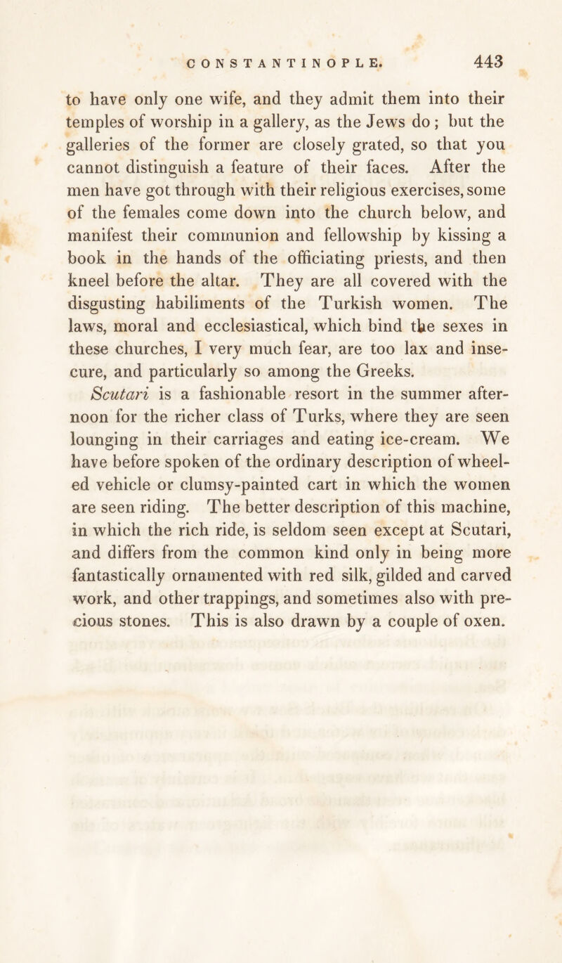 to have only one wife, and they admit them into their temples of worship in a gallery, as the Jews do; hut the galleries of the former are closely grated, so that you cannot distinguish a feature of their faces. After the men have got through with their religious exercises, some of the females come down into the church below, and manifest their communion and fellowship by kissing a book in the hands of the officiating priests, and then kneel before the altar. They are all covered with the disgusting habiliments of the Turkish women. The laws, moral and ecclesiastical, which bind the sexes in these churches, I very much fear, are too lax and inse¬ cure, and particularly so among the Greeks. Scutari is a fashionable resort in the summer after¬ noon for the richer class of Turks, where they are seen lounging in their carriages and eating ice-cream. We have before spoken of the ordinary description of wheel¬ ed vehicle or clumsy-painted cart in which the women are seen riding. The better description of this machine, in which the rich ride, is seldom seen except at Scutari, and differs from the common kind only in being more fantastically ornamented with red silk, gilded and carved work, and other trappings, and sometimes also with pre¬ cious stones. This is also drawn by a couple of oxen.