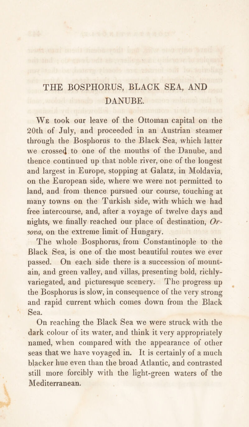 THE BOSPHORUS, BLACK SEA, AND DANUBE. We took our leave of the Ottoman capital on the 20th of July, and proceeded in an Austrian steamer through the Bosphorus to the Black Sea, which latter we crossed to one of the mouths of the Danube, and thence continued up that noble river, one of the longest and largest in Europe, stopping at Galatz, in Moldavia, on the European side, where we were not permitted to land, and from thence pursued our course, touching at many towns on the Turkish side, with which we had free intercourse, and, after a voyage of twelve days and nights, we finally reached our place of destination, Or- sova, on the extreme limit of Hungary. The whole Bosphorus, from Constantinople to the Black Sea, is one of the most beautiful routes we ever passed. On each side there is a succession of mount¬ ain, and green valley, and villas, presenting bold, richly- variegated, and picturesque scenery. The progress up the Bosphorus is slow, in consequence of the very strong and rapid current which comes down from the Black Sea. On reaching the Black Sea we were struck with the dark colour of its water, and think it very appropriately named, when compared with the appearance of other seas that we have voyaged in. It is certainly of a much blacker hue even than the broad Atlantic, and contrasted still more forcibly with the light-green waters of the Mediterranean.