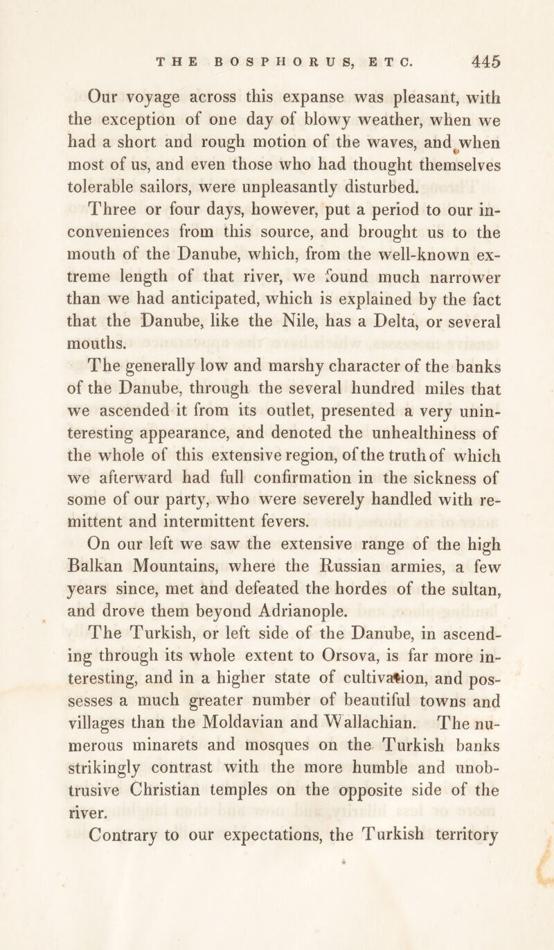 Our voyage across this expanse was pleasant, with the exception of one day of blowy weather, when we had a short and rough motion of the waves, and^when most of us, and even those who had thought themselves tolerable sailors, were unpleasantly disturbed. Three or four days, however, put a period to our in¬ conveniences from this source, and brought us to the mouth of the Danube, which, from the well-known ex¬ treme length of that river, we found much narrower than we had anticipated, which is explained by the fact that the Danube, like the Nile, has a Delta, or several mouths. The generally low and marshy character of the banks of the Danube, through the several hundred miles that we ascended it from its outlet, presented a very unin¬ teresting appearance, and denoted the unhealthiness of the whole of this extensive region, of the truth of which we afterw^ard had full confirmation in the sickness of some of our party, who were severely handled with re¬ mittent and intermittent fevers. On our left we saw the extensive range of the high Balkan Mountains, where the Russian armies, a few years since, met and defeated the hordes of the sultan, and drove them beyond Adrianople. The Turkish, or left side of the Danube, in ascend¬ ing through its whole extent to Orsova, is far more in¬ teresting, and in a higher state of cultivafion, and pos¬ sesses a much greater number of beautiful towns and villages than the Moldavian and Wallachian. The nu¬ merous minarets and mosques on the^ Turkish banks strikingly contrast with the more humble and unob¬ trusive Christian temples on the opposite side of the river. Contrary to our expectations, the Turkish territory