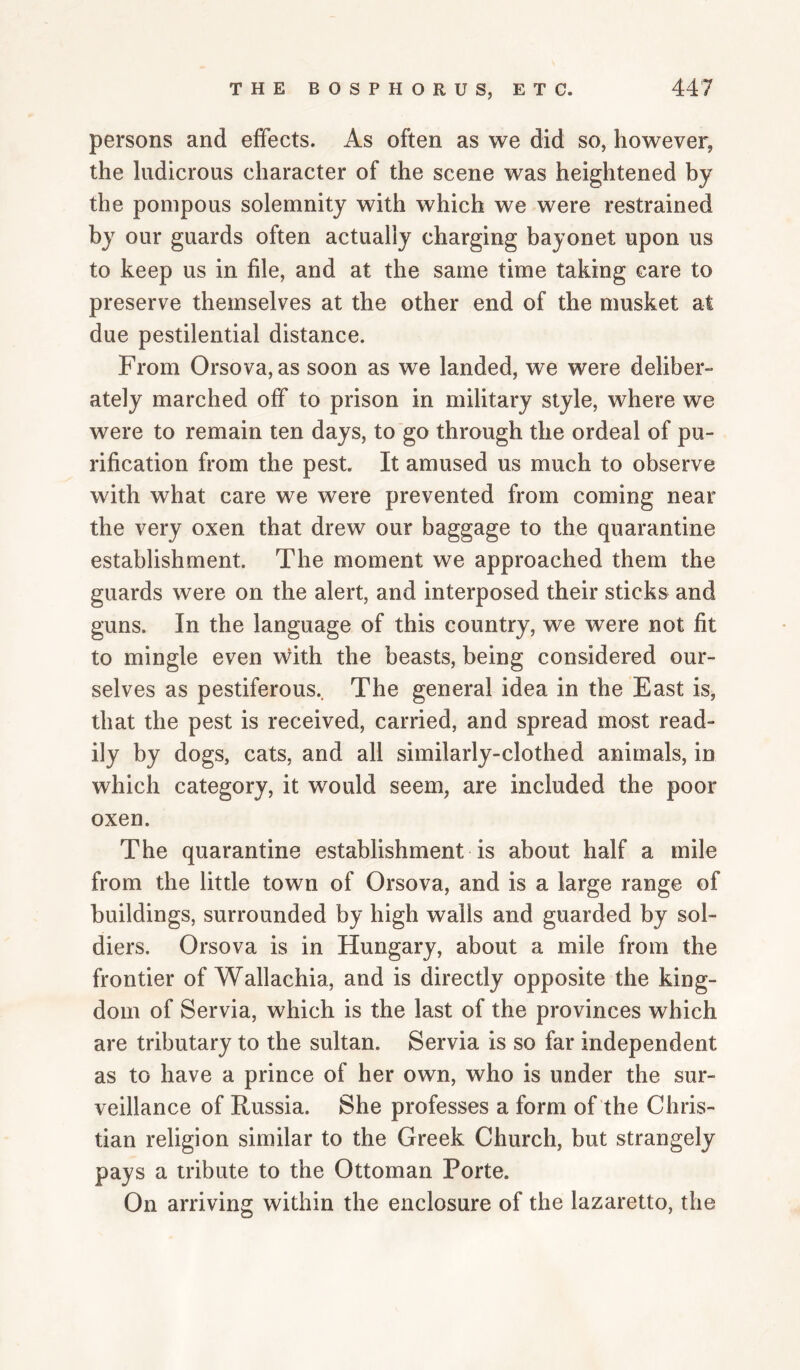 persons and effects. As often as we did so, however, the ludicrous character of the scene was heightened by the pompous solemnity with which we were restrained by our guards often actually charging bayonet upon us to keep us in file, and at the same time taking care to preserve themselves at the other end of the musket at due pestilential distance. From Orsova, as soon as we landed, we were deliber¬ ately marched off to prison in military style, where we were to remain ten days, to go through the ordeal of pu¬ rification from the pest. It amused us much to observe with what care we were prevented from coming near the very oxen that drew our baggage to the quarantine establishment. The moment we approached them the guards were on the alert, and interposed their sticks and guns. In the language of this country, we were not fit to mingle even with the beasts, being considered our¬ selves as pestiferous.. The general idea in the East is^ that the pest is received, carried, and spread most read¬ ily by dogs, cats, and all similarly-clothed animals, in which category, it would seem, are included the poor oxen. The quarantine establishment is about half a mile from the little town of Orsova, and is a large range of buildings, surrounded by high walls and guarded by sol¬ diers. Orsova is in Hungary, about a mile from the frontier of Wallachia, and is directly opposite the king¬ dom of Servia, which is the last of the provinces which are tributary to the sultan. Servia is so far independent as to have a prince of her own, who is under the sur¬ veillance of Russia. She professes a form of the Chris¬ tian religion similar to the Greek Church, but strangely pays a tribute to the Ottoman Porte. On arriving within the enclosure of the lazaretto, the