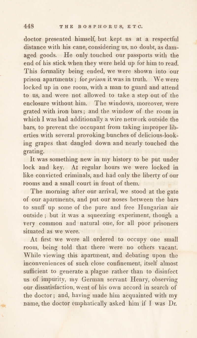 doctor presented himself, but kept us at a respectful distance with his cane, considering us, no doubt, as dam¬ aged goods. He only touched our passports with the end of his stick when they were held up for him to read. This formality being ended, we were shown into our prison apartments ; iotprison it was in truth. We were locked up in one room, with a man to guard and attend to us, and were not allowed to take a step out of the enclosure without him. The windows, moreover, were grated with iron bars; and the window of the room in which I was had additionally a wire network outside the bars, to prevent the occupant from taking improper lib¬ erties with several provoking bunches of delicious-look¬ ing grapes that dangled down and nearly touched the grating. It was something new^ in my history to be put under lock and key. At regular hours we were locked in like convicted criminals, and had only the liberty of our rooms and a small court in front of them. The morning after our arrival, we stood at the gate of our apartments, and put our noses between the bars to snuff up some of the pure and free Hungarian air outside ; but it was a squeezing experiment, though a very common and natural one, for all poor prisoners situated as we w^ere. At first we were all ordered to occupy one small room, being told that there were no others vacant. While viewing this apartment, and debating upon the inconveniences of such close confinement, itself almost sufficient to generate a plague rather than to disinfect us of impurity, my German servant Henry, observing our dissatisfaction, went of his own accord in search of the doctor; and, having made him acquainted with my name, the doctor emphatically asked him if I was Dr.