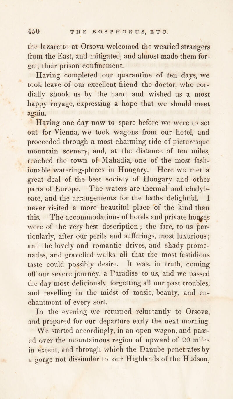 the lazaretto at Orsova welcomed the wearied strangers from the East, and mitigated, and almost made them for¬ get, their prison confinement. Having completed our quarantine of ten days, we took leave of our excellent friend the doctor, who cor¬ dially shook us by the hand and wished us a most happy voyage, expressing a hope that we should meet again. Having one day now to spare before we were to set out for Vienna, we took wagons from our hotel, and proceeded through a most charming ride of picturesque mountain scenery, and, at the distance of ten miles, reached the town of Mahadia, one of the most fash¬ ionable watering-places in Hungary. Here we met a great deal of the best society of Hungary and other parts of Europe. The waters are thermal and chalyb¬ eate, and the arrangements for the baths delightful. I never visited a more beautiful place of the kind than this. The accommodations of hotels and private hoq^es were of the very best description ; the fare, to us par¬ ticularly, after our perils and sufferings, most luxurious; and the lovely and romantic drives, and shady prome¬ nades, and gravelled walks, all that the most fastidious taste could possibly desire. It was, in truth, coming off our severe journey, a Paradise to us, and we passed the day most deliciously, forgetting all our past troubles, and revelling in the midst of music, beauty, and en¬ chantment of every sort. In the evening we returned reluctantly to Orsova, and prepared for our departure early the next morning. We started accordingly, in an open wagon, and pass¬ ed over the mountainous region of upward of 20 miles in extent, and through which the Danube penetrates by a gorge not dissimilar to our Highlands of the Hudson,