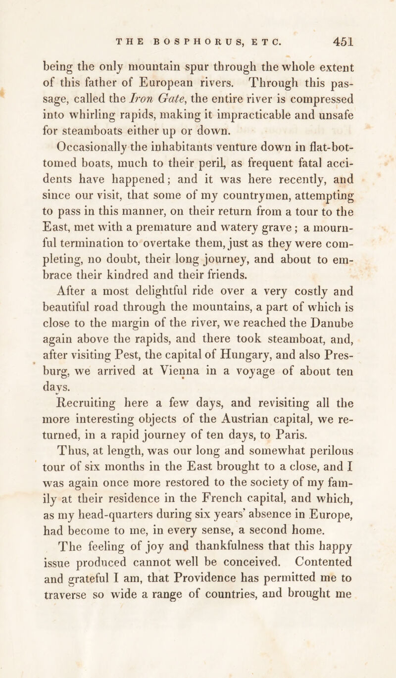 being the only mountain spur through the whole extent of this father of European rivers. Through this pas¬ sage, called the Iron Gate, the entire river is compressed into whirling rapids, making it impracticable and unsafe for steamboats either up or down. Occasionally the inhabitants venture down in flat-bot¬ tomed boats, much to their peril, as frequent fatal acci¬ dents have happened; and it was here recently, and since our visit, that some of my countrymen, attempting to pass in this manner, on their return from a tour to the East, met with a premature and watery grave; a mourn¬ ful termination to overtake them, just as they were com¬ pleting, no doubt, their long journey, and about to em¬ brace their kindred and their friends. After a most delightful ride over a very costly and beautiful road through the mountains, a part of which is close to the margin of the river, we reached the Danube again above the rapids, and there took steamboat, and, after visiting Pest, the capital of Hungary, and also Pres- burg, we arrived at Vienna in a voyage of about ten davs. %/ Recruiting here a few days, and revisiting all the more interesting objects of the Austrian capital, we re¬ turned, in a rapid journey of ten days, to Paris. Thus, at length, was our long and somewhat perilous tour of six months in the East brought to a close, and I was again once more restored to the society of my fam¬ ily at their residence in the French capital, and which, as my head-quarters during six years' absence in Europe, had become to me, in every sense, a second home. The feeling of joy and thankfulness that this happy issue produced cannot well be conceived. Contented and grateful I am, that Providence has permitted me to traverse so w ide a range of countries, and brought me