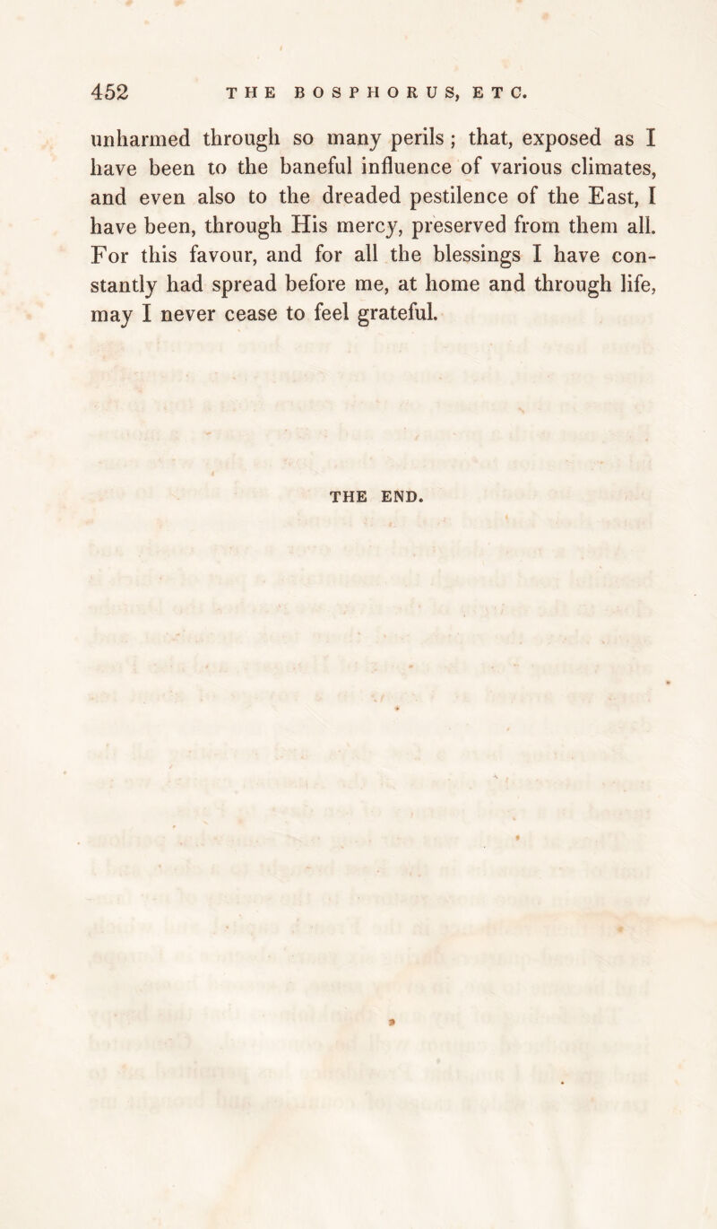 unharmed through so many perils; that, exposed as I have been to the baneful influence of various climates, and even also to the dreaded pestilence of the East, I have been, through His mercy, preserved from them all. For this favour, and for all the blessings I have con¬ stantly had spread before me, at home and through life, may I never cease to feel grateful. THE END.