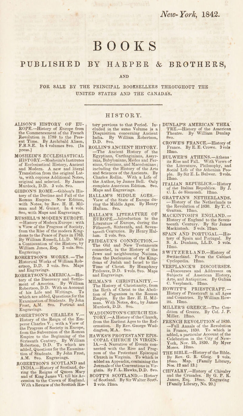 New-YorU^ 1842 BOOKS PUBLISHED BY HARPER & BROTHERS, AND FOE. SALE BY THE PRINCIPAL BOOKSELLERS THROUGHOUT THE UNITED STATES AND THE CANADA'S. ALISON’S HISTORY OF EU¬ ROPE.—History of Europe from the Commencement of the French Revolution in 1789 to the Pres¬ ent Time. By Archibald Alison, F.R.S.E. In 4 volumes 8vo. [In press.] MOSHEIM’S ECCLESIASTICAL HISTORY.—Mosheim’s Institutes of Ecclesiastical History, Ancient and Modern. A new and literal Translation from the original Lat- m, with copious Additional Notes, original and selected. By James Murdock, D.D. 3 vols. 8vo. GIBBON’S ROME.—Gibbon’s His¬ tory of the Decline and Fall of the Roman Empire. New Edition, with Notes, by Rev. H. H. Mil- man and M. Guizot. In 4 vols. 8vo, with Maps and Engravings. RUSSELL’S MODERN EUROPE. —History of Modem Europe: with a View of the Progress of Society, from the Rise of the modern King¬ doms to the Peace of Paris in 1763. By William Russell, LL.D. With a Continuation of the History, by William Jones, Esq. 3 vols. 8vo. Engravings. ROBERTSON’S WORKS. —The Historical Works of William Rob¬ ertson, D.D. 3 vols. 8vo. Maps and Engravings. ROBERTSON’S AMERICA.—His¬ tory of the Discovery and Settle¬ ment of America. By WiUiam Robertson, D.D. With an Account of his Life and Writings. To which are added, Questions.for the Examination of Students. By John Frost, A.M. 8vo. Portrait and Engravings. ROBERTSON’S CHARLES V.— History of the Reign of the Em¬ peror Charles V.; with a View of the Progress of Society in Europe, from the Subversion of the Roman Empire to the Beginning of the Sixteenth Century. By William Robertson, D.D. To which are added. Questions for the Examina¬ tion of Students. By John Frost, A.M. 8vo. Engravings. ROBERTSON’S SCOTLAND and INDIA.—History of Scotland, du¬ ring the Reigns of Queen Mary and of King James VI. till his Ac¬ cession to the Crown of England. With a Review of the Scottish His- HISTORY. tory previous to that Period. In¬ cluded in the same Volume is a Disquisition concerning Ancient India. By William Robertson, D.D. 8vo, ROLLIN’S ANCIENT HISTORY. —The Ancient History of the Egyptians, Carthaginians, Assyr¬ ians, Babylonians, Medes and Per¬ sians, Grecians, and Macedonians; including the History of the Arts and Sciences of the Ancients. By Charles Rollin. With a Life of the Author, by James Bell. Only complete American Edition. 8vo. Maps and Engravings. HALLAM’S MIDDLE AGES.— View of the State of Europe du¬ ring the Middle Ages. By Henry Hallam. 8vo. HALLAM’S LITERATURE OF EUROPE.—Introduction to the Literature of Europe, during the Fiftee^iiifi, Sixteenth, and Seven- teeiith Centuries. By Henry Hal¬ lam. 2 vols. 8vo. PRIDEAUX’S CONNECTION.— The Old and New Testaments connected, in the History of the Jews and neighbouring Nations, from the Declension of the King¬ doms of Judah and Israel to the Time of Christ. By Humphrey Prideaux, D.D. 2vols. 8vo. Maps and Engravings. MILMAN’S CHRISTIANITY. — The History of Christianity, from the Birth of Clirist to the Aboli¬ tion of Paganism in the Roman Empire. By the Rev. H. H. Mil- man. With Notes, &c., by James Murdock, D.D. 8vo. WADDINGTON’S CHURCH HIS¬ TORY.—A History of the Church, from the Earliest Ages to the Ref¬ ormation. By Rev. George Wad- dington, M.A. 8vo. HAWKS’S PROTESTANT EPIS¬ COPAL CHURCH IN VIRGIN¬ IA.—A Narrative of Events con¬ nected with the Rise and Prog¬ ress of the Protestant Episcopal Church in Virginia. To which is added an Appendix, containing the Journals of the Conventions in Vir¬ ginia. By F.L. Hawks,D.D. 8vo. SCOTT’S SCOTLAND.—History of Scotland. By Sir Walter Scott. 2 vols. 12mo. DUNLAP’S AMERICAN THEA TRE.—History of the American Theatre. By William Dunlap 8 VO. CROWE’S FRANCE.—History of France. By E.E. Crowe. 3 vols 12mo. BULWER’S ATHENS.—Athens ' its Rise and Fall. With Views of the Literature, Philosophy, and Social Life of the Athenian Peo¬ ple. By Sir E. L. Bulwer. 2 vols, 12mo. ITALIAN REPUBLICS.—History of the Italian Republics. By J. C. L. de Sismondi. 12mo. GRATTAN’S NETHERLANDS. — History of the Netherlands to the Revolution of 1830. By T. C. Grattan. 12mo. MACKINTOSH’S ENGLAND.— History of England to the Seven¬ teenth Century. By Sir James Mackintosh. 3 vols. 12mo. SPAIN AND PORTUGAL.—His¬ tory of Spain and Portugal. By S. A. Dunham, LL.D. 5 vols. 12mo. SWITZERLAND.—History of Switzerland. From the Cabinet Cyclopedia. 12mo. VERPLANCK’S DISCOURSES. —Discourses and Addresses on Subjects of American History, Arts, and Antiquities. By Gulian C. Verplanck. 12mo. HOWITT’S PRIESTCRAFT.— History of Priestcraft in all Ages and Countries. By William How- itt. 12mo. MILLER’S GREECE.—The Con¬ dition of Greece. By Col. J. P. Miller. 12mo. FRENCH REVOLUTION of 1830. —Full Annals of the Revolution in France, 1830. To which is added, a particular Account of the Celebration in the City of New- York, Nov. 25, 1830. By Myer Moses. 12mo. THE BIBLE.—History of the Bible. By Rev. G. R. Gleig. 2 vols. l8mo. Map. [Family Library, Nos. 12 and 13.] CHIVALRY.—History of Chivalry and the Crusades. By G. P. R, James, Esq. 18mo. Engraving [Family Library, No. 20.]