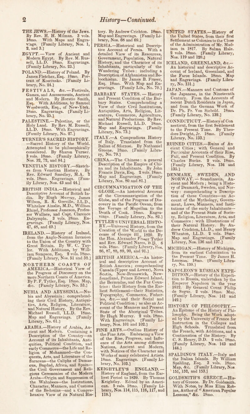 THE JEWS.—History of the Jews. By Rev. H. H. Milman. 3 vols. 1^0. With Maps and Engra¬ vings. [Family Library, Nos. 1, 2, and 3.] EGYPT. — View of Ancient and Modem Egypt. By Rev. M. Rus¬ sell, LL.D. 18mo. Engravings. [Family Library, No. 23.] POLAND.—Histom of Poland. By James Fletcher, Esq. 18mo. Por¬ trait of Kosciusko. [Family Li¬ brary, No. 24.] FESTIVALS, &c. —Festivals, Games, and Amusements, Ancient and Modern. By Horatio Smith, Esq. With Additions, by Samuel Woodworth, Esq., of New-York. 18mo. Engravings. [Family Li¬ brary, No. 25.] PALESTINE.— Palestine, or the Holy Land. By Rev. M. Russell, LL.D. 18mo. With Engravings. [Family Library, No. 27.] TURNER’S SACRED HISTORY. —Sacred History of the World. Attempted to be philosophically considered. By Sharon Turner. 3 vols. 18mo. [Family Library, Nos. 32, 72, and 84.] VENETIAN HISTORY.—Sketch¬ es from Venetian History. By Rev. Edward Smedley, M.A. 2 vols. 18mo. Engravings. [Fam¬ ily Library, Nos. 43 and 44.] BRITISH INDIA.—Historical and Descriptive Account of British In¬ dia. By Hugh Murray, James Wilson, R. K. Greville, I.L.D., Whitelaw Ainslie, M.D., William Rhind, Professor Jameson, Profes¬ sor Wallace, and Capt. Clarence Dalrymple. 3 vols. 18mo. En¬ gravings. [Family Library, Nos. 47, 48, and 49.] IRELAND. — History of Ireland, from the Anglo-Norman Invasion to the Union of the Country with Great Britain. By W. C. Tay¬ lor. With Additions, by Will¬ iam Sampson, Esq. 2 vols. 18mo. [Family Library, Nos. 51 and 52.] NORTHERN COASTS OF AMERICA.—Historical View of the Progress of Discovery on the more Northern Coasts of America. By P. F. Tytler, Esq. 18mo. Map, &c. [Family Library, No. 53.] NUBIA AND ABYSSINIA.—Nu¬ bia and Abyssinia: comprehend¬ ing their Civil History, Antiqui¬ ties, Arts, Religion, Literature, and Natural History. By the Rev. Michael Russell, LL.D. 18mo. Map and Engravings. [Family Library, No. 61.] ARABIA.—History of Arabia, An¬ cient and Modern. Containing a Description of the Country—an Account of its Inhabitants, Anti¬ quities, Political Condition, and early Commerce—the Life and Re¬ ligion of Mohammed—the Con¬ quests, Arts, and Literature of the Saracens—the Caliphs of Damas¬ cus, Bagdad, Africa, and Spain— the Civil Government and Reli¬ gious Ceremonies of the Modem Arabs—Origin and Suppression of the Wahabees—the Institutions, Character, Manners, and Customs of the Bedouins—and a Compre¬ hensive View of its Natural His- tory. By Andrew Crichton. 18mo. Map and Engravings. [Family Li¬ brary, Nos. 68 and 69.] PERSIA.—Historical and Descrip¬ tive Account of Persia. With a detailed View of its Resources, Government, Population, Natural History, and the Character of its Inhabitants, particularly of the Wandering Tribes; including a Description of Afghanistan and Be- loochistan. By James B. Fraser, Esq. 18mo. With Map and En¬ gravings. [Family Lib., No. 70.] BARBARY STATE S. — History and Present Condition of the Bar¬ bary States. Comprehending a View of their Civil Institutions, Antiquities, Arts, Religion, Lit- • erature. Commerce, Agriculture, and Natural Productions. By Rev. Michael Russell, LL.D. 18mo. Map and Engi-avings. [Family Library, No. 73.] ITALY.—A Compendious History of Italy. Translated from the Italian of Sforzosi. By Nathaniel Greene. 18mo. [Family Libra¬ ry, No. 79.] CHINA.—The Chinese ; a general Description of the Empire of Chi¬ na and its Inhabitants. By John Francis Davis, Esq. 2 vols. 18mo. Map and Engravings. [Family Library, Nos. 80 and 81.] CIRCUMNAVIGATION OF THE GLOBE.—An historical Account of the Circumnavigation of the Globe, and of the Progress of Dis¬ covery in the Pacific Ocean, from the Voyage of Magellan to the Death of Cook. 18mo. Engra¬ vings, [Family Library, No. 82.] TYTLER’S UNIVERSAL HISTO¬ RY.—Universal History, from the Creation of the World to the De¬ cease of George IIT,, 1820. By the Hon. Alexander Fra«er Tytler and Rev. Edward Nares, D J). 6 vols. 18mo. [Family Library, Nos. 86, 87, 88, 89, 90, and 91.] BRITISH AMERICA.—An histor¬ ical and descriptive Account of British America; comprehending Canada (Upper and Lower), Nova Scotia, New-Brunswick, New¬ foundland, Prince Edward Island, the Bermudas, and the Fur Coun¬ tries : their History from the Ear¬ liest Settlement—their Statistics, Topography, Commerce, Fisher¬ ies, &c.— and their Social and Political Condition; as also an Ac¬ count of the Manners and Present State of the Aboriginal Tribes. By Hugh Murray. 2 vols. 18mo. With Engravings. [Family Li¬ brary, Nos. 101 and 102.] FINE ARTS.—Outline History of the Fine Arts. Embracing a View of the Rise, Progress, and Influ¬ ence of the Arts among different Nations, Ancient and Modem, with Notices of the Character and Works of many celebrated Artists. 18mo. Engravings. [Family Li¬ brary, No. 103.] KEIGHTLEY’S ENGLAND. — History of England, from the Ear¬ liest Period to 1839. By Thomas Keightley. Edited by an Ameri¬ can. 5 vels. 18mo. [Family Li¬ brary, Nos. 114,115, 116,117, and 118.] UNITED STATES.—History d the United States, from their first Settlement as Colonies to the Close of the Administration of Mr. Mad« ison in 1817. By Salma Hale. 2 vols. 18mo. [Family Library, Nos. 119 and 120.] ICELAND, GREENLAND, &c.- An historical and descriptive Ac¬ count of Iceland, Greenland, and the Faroe Islands. 18mo. Map and Engravings. [Family Libra¬ ry, No. 131.] JAPAN.—Manners and Customs of the Japanese, in the Nineteenth Century. From the Accounts of recent Dutch Residents in Japan, and from the German Work of Dr. Ph. Fr. Von Siebold. 18mQ. [Family Library, No. 132.] CONNECTICUT.—History of Con necticut, from the first Settlement to the Present Time. By Theo¬ dore Dwight, Jr. 18mo, [Family Library, No. 133.] RUINED CITIES.—Ruins of An cient Cities; with General and Particular Accounts of their Rise, Fall, and Present Condition. By Charles Bucke. 2 vols. 18mo. [Family Library, Nos. 134 and 135.1 DENMARK, SWEDEN, AND NORWAY.— Scandinavia, An- . cient and Modern ; being a Histo¬ ry of Denmark, Sweden, and Nor¬ way : comprehending a Descrip¬ tion of these Countries—an Ac¬ count of the Mythology, Govern¬ ment, Laws, Manners, and Insti¬ tutions of the early Inhabitants— and of the Present State of Socie¬ ty, Religion, Literature, Arts, and Commerce : with Illustrations of their Natural History. By An¬ drew Crichton, LL.D., and Henry Wheaton, LL.D. 2 vols. 18mo. Map and Engravings. [Family Library, Nos. 136 and 137.] MICHIGAN.—History of Michigan, from its earliest Colonization to the Present Time. By James H. Lanman. 18mo. [Family Libra¬ ry, No. 139.] NAPOLEON’S RUSSIAN EXPE¬ DITION,—History of the Expedi¬ tion to Russia, undertaken by the Emperor Napoleon in the year 1812. By General Count Philip de Segur. 2 vols. I8mo. Map. [Family Library, Nos. 141 and 142.] HISTORY OF PHILOSOPHY.— An Epitome of the History of Phi¬ losophy. Being the Work adopt¬ ed by the University of France for Instruction in the Colleges and High Schools. Translated from the French, with Additions, and a Continuation of the History. By C. S. Henry, D.D. 2 vols. 18mo. [Family Library, Nos. 143 and 144.] SPALDING’S ITALY.—Italy and the Italian Islands. By William Spalding, Esq. 3 vols. 18mo. Map, &c. [Family Library, Nos 151, 152, and 153.] GOLDSMITH’S GREECE.-His- tory of Greece. By Dr. Goldsmith. With Notes, by Miss Eliza Rob¬ ins, Author of “ American Popular Lessons,” &c. 18mo.