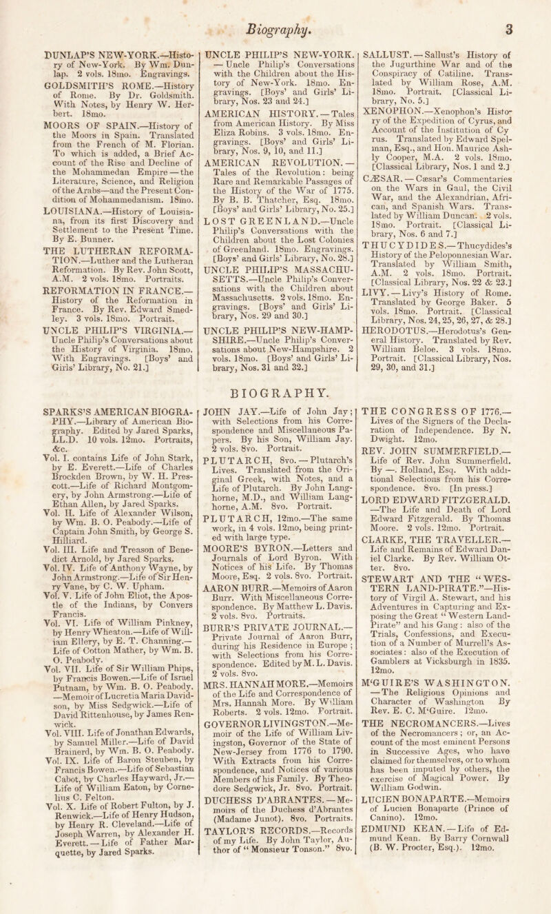 DUNLAP’S NEW-YORK.—Histo¬ ry of Now-York. By Wm. Dun¬ lap. 2 vols. 18mo. Engravings. GOLDSMITH’S ROME.—History of Rome. By Dr. Goldsmith. With Notes, by Henry W. Her¬ bert. 18mo. MOORS OF SPAIN.—Histoiy of the Moors in Spain. Translated from the French of M. Florian. To which is added, a Brief Ac¬ count of the Rise and Decline of the Mohammedan Empire — the Literature, Science, and Religion of the Arabs—and the Present Con¬ dition of Mohammedanism. 18mo. LOUISIANA.—History of Louisia¬ na, frojn its first Discovery and Settlement to the Present Time. By E. Bunner. THE LUTHERAN REFORMA¬ TION.—Luther and the Lutheran Reformation. By Rev. John Scott, A.M. 2 vols. 18mo. Portraits. REFORMATION IN FRANCE.— History of the Reformation in France. By Rev. Edward Smed- ley. 3 vols. 18mo. Portrait. UNCLE PHILIP’S VIRGINIA.— Uncle Philip’s Conversations about the History of Virginia. 18mo. With Engravings. [Boys’ and Girls’ Library, No. 21.] SPARKS’S AMERICAN BIOGRA¬ PHY.—Library of American Bio¬ graphy. Edited by Jared Sparks, LL.D. 10 vols, 12mo. Portraits, &c. Vol. 1. contains Life of John Stark, by E. Everett.—Life of Charles Brockden Brown, by W. H. Pres¬ cott.—Life of Richard Montgom¬ ery, by John Armstrong.—Life of Ethan Allen, by Jared Sparks. Vol. II. Life of Alexander Wilson, by Wra. B. O. Peabody.—Life of Captain John Smith, by George S. Hilliard. Vol. III. Life and Treason of Bene¬ dict Arnold, by Jared Sparks. Vol. IV. Life of Anthony Wayne, by John Armstrong.—Life of Sir Hen¬ ry Vane, by C. W. Upham. Vol. V. Life of John Eliot, the Apos¬ tle of the Indians, by Convers Francis. Vol. VI. Life of William Pinkney, by Henry Wheaton.—Life of Will¬ iam Ellery, by E. T. Channing.— Life of Cotton Mather, by Wm. B. O. Peabody. Vol. VII. Life of Sir William Phips, by Francis Bowen.—Life of Israel Putnam, by Wm. B. O. Peabody. —Memoir of Lucretia Maria David¬ son, by Miss Sedgwick.—Life of David Rittenhouse, by James Ren- wick. Vol. VIII. Life of Jonathan Edwards, by Samuel Miller.—Life of David Brainerd, by Wm. B. O. Peabody. Vol. IX. Life of Baron Steuben, by Francis Bowen.-^Life of Sebastian Cabot, by Charles Hayward, Jr.— Life of William Eaton, by Corne¬ lius C. Felton. Vol. X. Life of Robert Fulton, by J. Renwick.—Life of Henry Hudson, by Henry R. Cleveland.—Life of Joseph Warren, by Alexander H. Everett.—’Life of Father Mar¬ quette, by Jared Sparks. UNCLE PHILIP’S NEW-YORK. — Uncle Philip’s Conversations with the Children about the His¬ tory of New-York. 18mo. En¬ gravings. [Boys’ and Girls’ Li¬ brary, Nos. 23 and 24.] AMERICAN HISTORY. —Tales from American History. By Miss Eliza Robins. 3 vols. 18mo. En¬ gravings. [Boys’ and Girls’ Li¬ brary, Nos. 9, 10, and 11.] AMERICAN REVOLUTION. — Tales of the Revolution: being Rare and Remarkable Passages of the History of the War of 1775. By B. B. Thatcher, Esq. 18mo. [Boys’ and Girls’ Library, No. 25.] LOST GREENLAND.—Uncle Philip’s Conversations with the Children about the Lost Colonies of Greenland. 18mo. Engravings. [Boys’ and Girls’ Library, No. 28.] UNCLE PHILIP’S MASSACHU¬ SETTS.—Uncle Philip’s Conver¬ sations with the Children about Massachusetts. 2vols. 18mo. En¬ gravings. [Boys’ and Girls’ Li¬ brary, Nos. 29 and 30.] UNCLE PHILIP’S NEW-HAMP- SHIRE.—Uncle Philip’s Conver¬ sations about New-Hampshire. 2 vols. 18mo. [Boys’ and Girls’ Li¬ brary, Nos. 31 and 32.] BIOGRAPHY. JOHN JAY.—Life of John Jay; with Selections from his Coire- spondeiice and Miscellaneous Pa¬ pers. By his Son, William Jay. 2 vols. 8vo. Portrait. PLUTARCH, 8vo. — Plutarch’s Lives. Translated from the Ori¬ ginal Greek, with Notes, and a Life of Plutarch. By John Lang- home, M.D., and William Lang- horne, A.M. 8vo. Portrait. PLUTARCH, 12mo.—The same work, in 4 vols. 12mo, being print¬ ed with large type. MOORE’S BYRON.—Letters and Journals of Lord Byron. With Notices of his Life. By Thomas Moore, Esq. 2 vols. 8vo. Portrait. AARON BURR.—Memoirs of Aaron Burr. With Miscellaneous Corre¬ spondence. By Matthew L. Davis. 2 vols. 8vo. Portraits. BURR’S PRIVATE JOURNAL.— Private Journal of Aaron Burr, during his Residence in Europe ; with Selections from his Corre¬ spondence. Edited by M. L. Davis. 2 vols. 8vo. MRS. HANNAH MORE.—Memoirs of the Life and Correspondence of Mrs, Hannah More. By Wrlliam Roberts. 2 vols. 12mo. Portrait. GOVERNOR LIVINGSTON.-Me- moir of the Life of William Liv¬ ingston, Governor of the State of New-Jersey from 1776 to 1790. With Extracts from his Corre¬ spondence, and Notices of various Members of his Family. By Theo¬ dore Sedgwick, Jr. 8vo. Portrait. DUCHESS D’ABRANTES. —Me¬ moirs of the Duchess d’Abrantes (Madame Junot). 8vo. Portraits. TAYLOR’S RECORDS.—Records of my Life. By John Taylor, Au¬ thor of “ Monsieur Tonson.” 8vo. SALLUST.—-Sallust’s History of the Jugurthine War and of the Conspiracy of Catiline. Trans¬ lated by William Rose, A.M. 18m.o. Portrait. [Classical Li¬ brary, No. 5.] XENOPHON.—Xenophon’s Histo¬ ry of the Expedition of Cyrus, and Account of the Institution of Cy rus. Translated by Edward Spel- man, Esq., and Hon. Maurice Ash- ly Cooper, M.A. 2 vols. 18mo. [Classical Library, Nos. 1 and 2.] CjESAR. — Caesar’s Commentaries on the Wars in Gaul, the Civil War, and the Alexandrian, Afri¬ can, and Spanish Wars. Trans¬ lated by William Duncan. 2 vols. 18mo. Portrait. [Classical Li¬ brary, Nos. 6 and 7.] THUCYDIDES.— Thucydides’s History of the Peloponnesian War. Translated by William Smith, A.M. 2 vols. 18mo. Portrait. [Classical Library, Nos. 22 & 23.] LIVY. — Livy’s History of Rome. Translated by George Baker. 5 vols. 18mo. Portrait. [Classical Library, Nos. 24,25, 26, 27, & 28.] HERODOTUS.—Herodotus’s Gen¬ eral Histoiy. Translated by Rev. William Beloe. 3 vols. 18mo. Portrait. [Classical Library, Nos. 29, 30, and 31.] THE CONGRESS OF 1776.— Lives of the Signers of the Decla¬ ration of Independence. By N. Dwight. 12mo. REV. JOHN SUMMERFIELD.— Life of Rev. John Summerfield. By —. Holland, Esq. With addi¬ tional Selections from Ifis Corre¬ spondence. 8vo. [In press.] LORD EDWARD FITZGERALD. —The Life and Death of Lord Edward Fitzgerald. By Thomas Moore. 2 vols. 12mo. Portrait. CLARKE, THE TRAVELLER.— Life and Remains of Edward Dan¬ iel Clarke. By Pvev. William Ot¬ ter. 8vo. STEWART AND THE “WES¬ TERN LAND-PIRATE.”—His¬ toiy of Virgil A. Stewart, and his Adventures in Capturing and Ex¬ posing the Great “Western Land- Pirate” and his Gang ; also of the Trials, Confessions, and Execu¬ tion of a Number of Murrell’s As¬ sociates : also of the Execution of Gamblers at Vicksburgh in 1835. 12mo. M'GUIRE’S WASHINGTON. — The Religious Opinions and Character of Washington By Rev. E. C. M'Guire. 12mo. THE NECROMANCERS.—Lives of the Necromancers ; or, an Ac¬ count of the most eminent Persons in Successive Ages, who have claimed for themselves, or to whom has been imputed by others, the exercise of Magical Power. By William Godwin. LUCIEN BONAPARTE.—Memoirs of Lucien Bonaparte (Prince of Canino). 12mo. EDMUND KEAN. —Life of Ed¬ mund Kean. By Barry Cornwall (B. W. Procter, Esq.). 12mo.