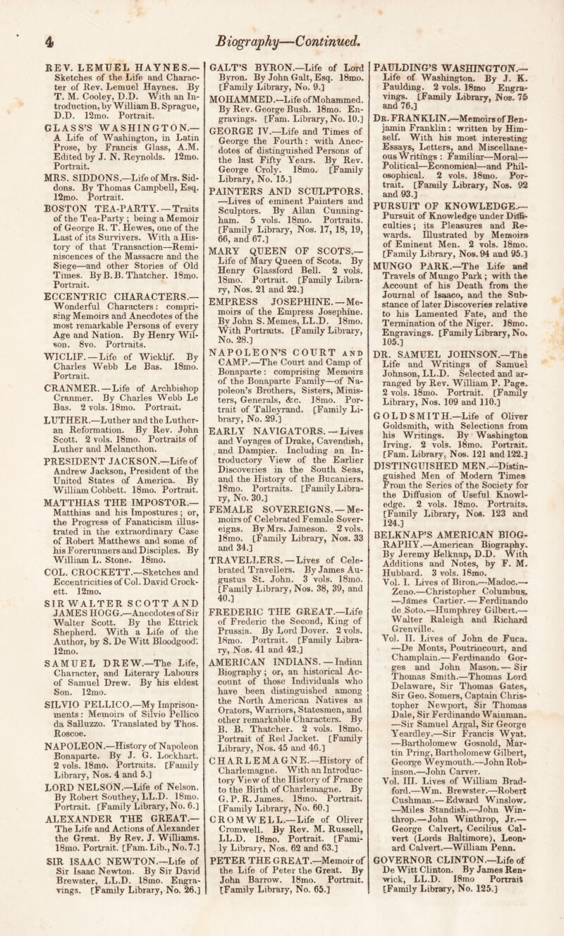 REV, LEMUEL HAYNES.— Sketches of the Life and Charac¬ ter of Rev. Lemuel Haynes. By T. M. Cooley, D.D. With an In¬ troduction, by William B. Sprague, D.D. 12mo. Portrait. GLASS’S WASHINGTON.— A Life of Washington, in Latin Prose, by Francis Glass, A.M. Edited by J. N. Reynolds, 12mo. Portrait. MRS. SIDDONS.—LifeofMrs.Sid- dons. By Thomas Campbell, Esq. 12mo. Portrait. BOSTON TEA-PARTY. —Traits of the Tea-Party ; being a Memoir of George R. T. Hewes, one of the Last of its Survivors. With a His¬ tory of that Transaction—Remi¬ niscences of the Massacre and the Siege—and other Stories of Old Times. By B.B. Thatcher. 18mo. Portrait. ECCENTRIC CHARACTERS.— Wonderful Characters: compri¬ sing Memoirs and Anecdotes of the most lemarkable Persons of every Age and N ation. By Henry Wil¬ son, 8vo. Portraits. WICLIF. —Life of Wicklif. By Charles Webb Le Bas. 18mo. Portrait. CRANMER.—Life of Archbishop Cranmer. By Charles Webb Le Bas. 2 vols. 18mo. Portrait. LUTHER.—Luther and the Luther¬ an Reformation. By Rev. John Scott. 2 vols. 18mo. Portraits of Luther and Melancthon. PRESIDENT JACKSON.—Life of Andrew Jackson, President of the United States of America. By William Cobbett. 18mo. Portrait. MATTHIAS THE IMPOSTOR.— Matthias and his Impostures ; or, the Progress of Fanaticism illus¬ trated in the extraordinary Case of Robert Matthews and some of his Forerunners and Disciples. By William L. Stone. 18mo. COL. CROCKETT.—Sketches and Eccentricities of Col. David Crock¬ ett. 12mo. SIRWALTER SCOTT AND JAMES HOGG.—Anecdotes of Sir Walter Scott. By the Ettrick Shepherd. With a Life of the Author, by S. De Witt Bloodgood; 12mo. SAMUEL DREW.—The Life, Character, and Literary Labours of Samuel Drew. By his eldest Son. 12mo. SILVIO PELLICO.—My Imprison¬ ments : Memoirs of Silvio Pellico da Salluzzo. Translated by Thos. Roscoe. NAPOLEON.—History of Napoleon Bonaparte. By J. G. Lockhart. 2 vols. 18mo. Portraits. [Family Library, Nos. 4 and 5.] LORD NELSON.—Life of Nelson. By Robert Southey, LL.D. 18mo. Portrait. [Family Library, No. 6.] ALEXANDER THE GREAT,— The Life and Actions of Alexander the Great. By Rev. J. Williams. 18mo. Portrait. [Fam. Lib., No. 7.] SIR ISAAC NEWTON.—Life of Sir Isaac Newton. By Sir David Brewster, LL.D. 18mo. Engra¬ vings. [Family Library, No. 26.] GALT’S BYRON.—Life of Lord Byron. By John Galt, Esq. 18mo, [Family Library, No. 9.] MOHAMMED.—Life ofMohammed. By Rev. George Bush. 18mo. En¬ gravings. [Fam. Library, No. 10.] GEORGE IV.—Life and Times of George the Fourth: with Anec¬ dotes of distinguished Persons of the last Fifty Years. By Rev. George Croly. 18mo. [Family Library, No. 15.] PAINTERS AND SCULPTORS. —Lives of eminent Painters and Sculptors. By Allan Cunning¬ ham. 5 vols. 18mo. Poitraits. [Family Library, Nos. 17, 18, 19, 66, and 67,] MARY QUEEN OF SCOTS.— Life of Mary Queen of Scots, By Henry Glassford Bell. 2 vols. 18mo. Portrait. [Family Libra¬ ry, Nos. 21 and 22.] EMPRESS JOSEPHINE. —Me¬ moirs of the Empress Josephine. By John S. Memes, LL.D. 18mo. With Portraits. [Family Library, No. 28.] NAPOLEON’S COURT and CAMP.—^The Court and Camp of Bonaparte: comprising Memoirs of the Bonaparte Family—of Na¬ poleon’s Brothers, Sisters, Minis¬ ters, Generals, &c. 18mo. Por¬ trait of Talleyrand. [Family Li¬ brary, No. 29.] EARLY NAVIGATORS. — Lives and Voyages of Drake, Cavendish, and Dampier. Including an In¬ troductory View of the Earlier Discoveries in the South Seas, and the History of the Bucaniers. 18mo. Portraits. [Family Libra¬ ry, No. 30.] FEMALE SOVEREIGNS. —Me¬ moirs of Celebrated Female Sover¬ eigns. By Mrs. Jameson. 2 vols. 18mo. [Family Library, Nos. 33 and 34.] TRAVELLERS. —Lives of Cele¬ brated Travellers. By James Au¬ gustus St. John. 3 vols. 18mo. [Family Library, Nos. 38, 39, and 40.] FREDERIC THE GREAT.—Life of Frederic the Second, King of Prussia. By Lord Dover. 2 vols. 18mo. Portrait. [Family Libra¬ ry, Nos. 41 and 42.] AMERICAN INDIANS. — Indian Biography; or, an historical Ac¬ count of those Individuals who have been distinguished among the North American Natives as Orators, Warriors, Statesmen, and other remarkable Characters. By B. B. Thatcher. 2 vols. 18mo. Portrait of Red Jacket. [Family Library, Nos. 45 and 46.] CHARLEMAGNE.—History of Charlemagne. With an Introduc¬ tory View of the Histoiy of France to the Birth of Charlemagne. By G.P.R. James. 18mo. Portrait. [Family Library, No. 60.] CROMWELL.— Life of Oliver Cromwell. By Rev. M. Russell, LL.D. 18mo. Portrait. [Fami¬ ly Library, Nos. 62 and 63.] PETER THE GREAT.—Memoir of the Life of Peter the Great. By John Barrow. 18mo. Portrait. [Family Library, No. 65.] PAULDING’S WASHINGTON.— Life of Washington. By J. K. Paulding. 2 vols. 18mo Engra¬ vings. [Family Library, Nos. 75 and 76.] Db. FRANKLIN,—Memoirs of Ben¬ jamin Franklin; written by Him¬ self. With his most interesting Essays, Letters, and Miscellane¬ ous Writings : Familiar—Moral— Political—Economical—and Phil¬ osophical. 2 vols. 18mo, Por¬ trait. [Family Library, Nos. 92 and 93.] PURSUIT OF KNOWLEDGE.— Pursuit of Knowledge under Di®* culties; its Pleasures and Re¬ wards. Illustrated by Memoirs of Eminent Men. 2 vols. 18mo. [Family Library, Nos. 94 and 95.] MUNGO PARK.—The Life ani Travels of Mungo Park; vrith the Account of his Death from the Journal of Isaaco, and the Sub¬ stance of later Discoveries relative to his Lamented Fate, and the Termination of the Niger. 18mo. Engravings. [Family Library, No. 105.] DR. SAMUEL JOHNSON.—The Life and Writings of Samuel Johnson, LL.D. Selected and ar¬ ranged by Rev. William P. Page. 2 vols. 18mo. Portrait. [Fanuly Library, Nos. 109 and 110.] GOLDSMITH.—Life of Oliver Goldsmith, with Selections from his Writings. By Washington Irving. 2 vols. 18mo. Portrait. [Fam. Library, Nos. 121 and 122.] DISTINGUISHED MEN.—Distin¬ guished Men of Modem Times From the Series of the Society for the Diffusion of Useful Knowl¬ edge. 2 vols. 18mo. Portraits^ [Family Library, Nos. 123 and 124.] BELKNAP’S AMERICAN BIOG¬ RAPHY.—American Biography. By Jeremy Belknap, D.D. With Additions and Notes, by F. M. Hubbard. 3 vols. 18mo. Vol. 1. Lives of Biron.—Madoc.—■ Zeno.—Christopher Columbus. —Jdmes Cartier. — Ferdinando de Soto.—Humphrey Gilbert.— Walter Raleigh and Richard Grenville. Vol. H. Lives of John de Fuca. —De Monts, Poutrincourt, and Champlain.— Ferdinando Gor¬ ges and John Mason. — Sir Thomas Smith.—Thomas Lord Delaware, Sir Thomas Gates, Sir Geo. Somers, Captain Chris¬ topher Newport, Sir Thomas Dale, Sir Ferdinando Wainman. —Sir Samuel Argal, Sir George Yeardley.—Sir Francis Wyat. —Bartholomew Gosnold, Mar¬ tin Pring, Bartholomew Gilbert, George Weymouth.—John Rob¬ inson.—John Carver. Vol. HI. Lives of William Brad¬ ford.—^Wm. Brewster.—Robert Cushman.— Edwaid Winslow. —Miles Standish.—John Win- throp.—John Winthrop, Jr.— George Calvert, Cecilius Cal¬ vert (Lords Baltimore), Leon¬ ard Calvert.—WiUiam Penn. GOVERNOR CLINTON.—Life of De Witt Clinton. By James Ren- wick, LL.D. 18mo Ponrait [Family Library, No. 125.]
