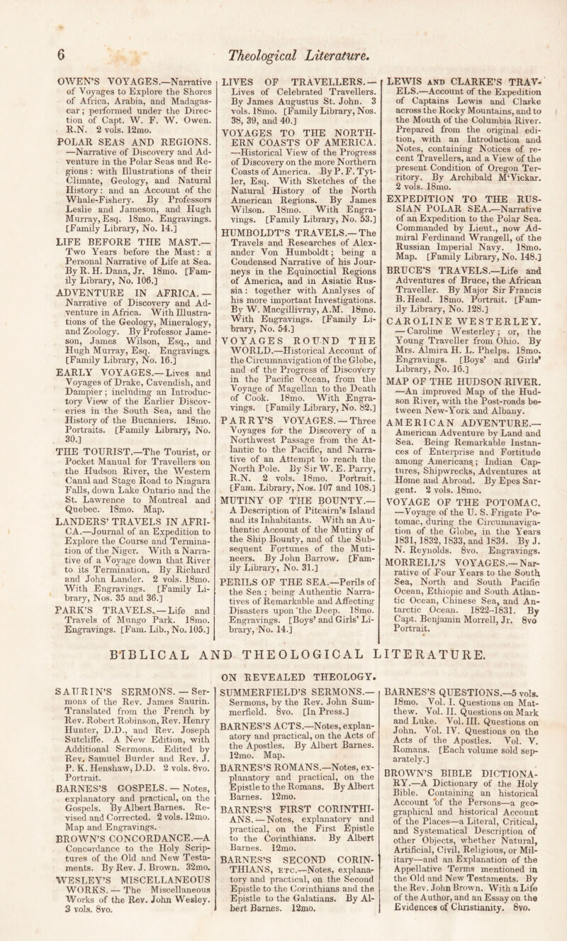 OWEN’S VOYAGES.—Narrative of Voyag-es to Explore the Shores of Africa, Arabia, and Madagas¬ car ; perfonned tinder the Direc¬ tion of Capt. W. F. W. Owen. R.N. 2 vols. 12mo. POLAR SEAS AND REGIONS. —Narrative of Discoveiy and Ad¬ venture in the Polar Seas and Re¬ gions : with Illustrations of their Climate, Geology, and Natural History; and an Account of the Whale-Fishery. By Professors Leslie and Jameson, and Hugh Murray, Esq. 18mo. Engravings. [Family Library, No. 14.] LIFE BEFORE THE MAST.— Two Years before the Mast: a Personal Narrative of Life at Sea. By R. H. Dana, Jr. 18mo. [Fam¬ ily Library, No, 106.] ADVENTURE IN AFRICA. — Narrative of Discovery and Ad¬ venture in Africa. With Illustra¬ tions of the Geology, Mineralogy, and Zoology. By Professor Jame¬ son, James Wilson, Esq., and Hugh Murray, Esq. Engravings. [Family Library, No. 16.] EARLY VOYAGES,—Lives and Voyages of Drake, Cavendish, and Dampier; including an Introduc¬ tory View of the Earlier Discov¬ eries in the South Sea, and the History of the Bucaniers. 18mo. Portraits. [Family Library, No. 30.] THE TOURIST.—The Tourist, or Pocket Manual for Travellers on the Hudson River, the W’estern Canal and Stage Road to Niagara Falls, down Lake Ontario and the St. Lawrence to Montreal and Quebec. 18mo. Map. LANDERS’ TRAVELS IN AFRI¬ CA.—Journal of an Expedition to Explore the Course and Termina¬ tion of the Niger. With a Narra¬ tive of a Voyage down that River to its Termination. By Richard and John Lander. 2 vols. 18mo. With Engravings. [Family Li¬ brary, Nos. 35 and 36.] PARK’S TRAVELS. —Life and Travels of Mungo Park. 18mo. Engravings. [Fam. Lib., No, 105.] BIBLICAL A] SAURIN’S SERMONS. — Ser¬ mons of the Rev. James Saurin. Translated from the French by Rev. Robert Robinson, Rev. Henry Hunter, D.D., and Rev. Joseph Sutcliffe. A New Edition, with Additional Sermons. Edited by Rev. Samuel Burder and Rev. J. P. K. Henshaw, D.D. 2 vols. 8vo. Portrait. BARNES’S GOSPELS. — Notes, explanatory and practical, on the Gospels. By Albert Barnes. Re¬ vised and Corrected. 2 vols. 12mo. Map and Engravings. • BROWN’S CONCORDANCE.—A Concordance to the Holy Scrip¬ tures of the Old and New Testa¬ ments. By Rev. J. Brown. 32mo. WESLEY’S MISCELLANEOUS WORKS. — The Miscellaneous Works of the Rev. John Wesley. 3 vols. 8vo. LIVES OF TRAVELLERS.— Lives of Celebrated Travellers. By James Augustus St. John. 3 vols. 18mo. [Family Library, Nos. 38, 39, and 40.] VOYAGES TO THE NORTH¬ ERN COASTS OF AMERICA. —Historical View of the Progress of Discovery on the more Northern Coasts of America. By P. F. Tyt- ler. Esq. With Sketches of the Natural History of the Norfh American Regions. By James Wilson. 18mo. With Engra¬ vings. [Family Library, No. 53.] HUMBOLDT’S TRAVELS.—The Travels and Researches of Alex¬ ander Von Humboldt; being a Condensed Narrative of his Jour¬ neys in the Equinoctial Regions of America, and in Asiatic Rus¬ sia : together with Analyses of his more important Investigations. By W. Macgillivray, A.M. 18mo. With Engravings. [Family Li¬ brary, No. 54.] VOYAGES ROUND THE WORLD.—Historical Account of the Circumnavigation of the Globe, and of the Progress of Discovery in the Pacific Ocean, from the Voyage of Magellan to the Death of Cook. 18nio. With Engra¬ vings. [Family Library, No. 82.] PARRY’S VOYAGES. —Three Voyages for the Discovery of a Northwest Passage from the At¬ lantic to the Pacific, and Narra¬ tive of an Attempt to reach the North Pole. By Sir W. E. Parry, R.N. 2 vols. 18mo. Portrait. [Fam. Library, Nos. 107 and 108.] MUTINY OF THE BOUNTY.— A Description of Pitcairn’s Island and its Inhabitants. With an Au¬ thentic Account of the Mutiny of the Ship Bounty, and of the Sub¬ sequent Fortunes of the Muti¬ neers. By John Barrow. [Fam¬ ily Library, No. 31.] PERILS OF THE SEA.—Perils of the Sea ; being Authentic Narra¬ tives of Remarkable and Affecting Disasters upon the Deep. 18mo. Engravings. [Boys’ and Girls’ Li¬ brary, No. 14.] [D THEOLOGICAL I ON REVEALED THEOLOGY. SUMMERFIELD’S SERMONS.— Sermons, by the Rev. John Sum- merfield. 8vo. [In Press.] BARNES’S ACTS.—Notes, explan¬ atory and practical, on the Acts of the Apostles. By Albert Barnes. 12mo. Map. BARNES’S ROMANS.—Notes, ex- plairatory and practical, on the Epistle to the Romans. By Albert Barnes. 12mo. BARNES’S FIRST CORINTHI¬ ANS.— Notes, explanatory and practical, on the First Epistle to the Corinthians. By Albert Barnes. 12mo. BARNES’S SECOND CORIN¬ THIANS, ETC.—Notes, explana¬ tory and practical, on the Second Epistle to the Corinthians and the Epistle to the Galatians. By Al¬ bert Barnes. 12ino. LEWIS AND CLARKE’S TRAV¬ ELS.—Account of the Expedition of Captains Lewis and Clarke across the Rocky Mountains, and to the Mouth of the Columbia River. Prepared from the original edi¬ tion, with an Introduction and Notes, containing Notices of re¬ cent Travellers, and a View of the present Condition of Oregon Ter¬ ritory. By Archibald MWickar. 2 vols. 18mo. EXPEDITION TO THE RUS¬ SIAN POLAR SEA.—Narrative of ah Expedition to the Polar Sea. Commanded by Lieut., now Ad¬ miral Ferdinand Wrangell, of the Russian Imperial Navy. 18mo. Map. [Family Library, No. 148.] BRUCE'S TRAVELS.—Life and Adventures of Bruce, the African Traveller. By Major Sir Francis B.Head. 18mo. Portrait. [Fam¬ ily Library, No. 128.] CAROLINE WESTERLEY. — Caroline Westerley; or, the Young Traveller from Ohio. By Mrs. Almira H. L. Phelps. 18mo. Engravings. [Boys’ and Girls* Library, No. 16.] MAP OF THE HUDSON RIVER. —An improved Map of the Hud¬ son River, with the Post-roads be¬ tween New-YorJc and Albany. AMERICAN ADVENTURE.— American Adventure by Land and Sea. Being Remarkable Instan¬ ces of Enterprise and Fortitude among Americans.; Indian Cap¬ tures, Shipwrecks, Adventures at Home and Abroad. By Epes Sar¬ gent. 2 vols. 18mo. VOYAGE OF THE POTOMAC. —Voyage of the U. S. Frigate Po¬ tomac, during the Circumnaviga¬ tion of the Globe, in the Years 1831,1832, 1833, and 1834. By J. N. Reynolds. 8vo. Engravings. MORRELL’S VOYAGES.—Nar¬ rative of Four Years to the South Sea, North and South Pacific Ocean, Ethiopic and South Atlan¬ tic Ocean, Chinese Sea, and An¬ tarctic Ocean. 1822-1831. By Capt. Benjamin Morrell, Jr. 8vo Portrait. ITERATURE. BARNES’S QUESTIONS.—5 vols. 18mo. Vol. 1. Questions on Mat¬ thew. Vol. H. Questions on Mark and Luke. Vol. HI. Questions on John. Vol. IV. Questions on the Acts of the Apostles. Vol. V. Romans. [Each volume sold sep¬ arately.] BROWN’S BIBLE DICTIONA¬ RY.—A Dictionary of the Holy Bible. Containing an historical Account of the Persons—a geo¬ graphical and historical Account of the Places—a Literal, Critical, and Systematical Description of other Objects, whether Natural, Artificial, Civil, Religious, or Mil¬ itary—and an Explanation of the Appellative Terms mentioned in the Old and New Testaments. By the Rev. John Brown. With a Life of the Author, and an Essay on the Evidences of Chnstianity. 8vo.