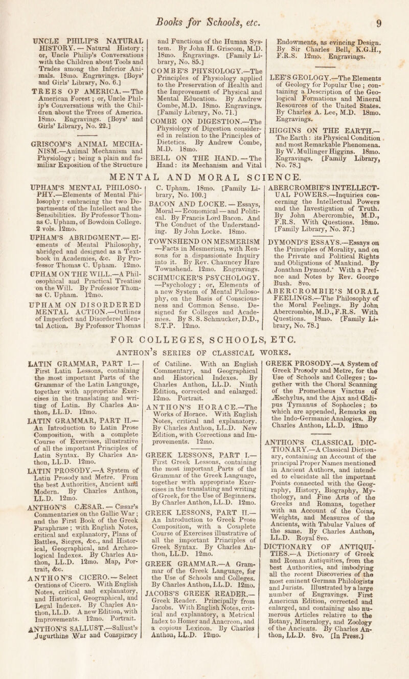 UNCLE PHILIP’S NATURAL HISTORY. — Natural History ; or, Uncle PliiUp’s Conversations •with the Children about Tools and Trades among the Inferior Ani¬ mals. 18mo. Engravings. [Boys’ and Girls’ Library, No. 6.] TREES OF AMERICA. —The American Forest; or, Uncle Phil¬ ip’s Conversations with the Chil¬ dren about the Trees of America. 18mo. Engravings. [Boys’ and Girls’ Library, No. 22.] GRISCOM’S ANIMAL MECHA¬ NISM.—Animal Mechanism and Physiology ; being a plain and fa¬ miliar Exposition of the Structure MENT UPHAM’S MENTAL PHILOSO¬ PHY.—Elements of Mental Phi¬ losophy : embracing the two De¬ partments of the Intellect and the Sensibilities. By Professor Thom¬ as C. Upham, of Bowdoin College. 2 vols. 12mo. UPHAM’S ABRIDGMENT.—El¬ ements of Mental Philosophy, abridged and designed as a Text¬ book in Academies, &c. By Pro¬ fessor Thomas C. Upham. 12mo. UPHAM ON THE WILL.—A Phil¬ osophical and Practical Treatise on the Will. By Professor Thom¬ as C. Upham. 12mo. UPHAM ON DISORDERED MENTAL ACTION.—Outlines of Imperfect and Disordered Men¬ tal Action. By Professor Thomas and Functions of the Human Sys¬ tem. By .John H. Griscom, M.D. 18mo. Engravings. [Family Li¬ brary, No. 85.] COMBE’S PHYSIOLOGY.—The Principles of Physiology applied to the Preservation of Health and the Improvement of Physical and Mental Education. By Andrew Combe, M.D. 18mo. Engravings. [Family Library, No. 71.] COMBE ON DIGESTION.—The Physiology of Digestion consider¬ ed in relation to the Principles of Dietetics. By Andrew Combe, M.D. 18mo. BELL ON THE HAND. —The Hand: its Mechanism and Vital LL AND MORAL SC C. Upham. 18mo. [Family Li¬ brary, No. 100.] BACON AND LOCKE.— Essays, Moral — Economical — and Politi¬ cal. By Francis Lord Bacon. And The Conduct of the Understand¬ ing. By John Locke. 18mo. TOWNSHEND ON MESMERISM —Facts in Mesmerism, with Rea¬ sons for a dispassionate Inquiry into it. By Rev. Chauncey Hare Townshend. 12mo. Engra'vdngs. SCHMUCKER’S PSYCHOLOGY. —Psychology; or, Elements of a new System of Mental Philoso¬ phy, on the Basis of Conscious¬ ness and Common Sense. De¬ signed for Colleges and Acade¬ mies. By S. S. Schmucker, D.D., S.T.P. 12mo. Endowments, as evincing Design. By Sir Charles Bell, K.G.H., F.R.S, 12mo. Engravings. LEE’S GEOLOGY.—The Elements of Geology for Popular Use ; con¬ taining a Description of the Geo¬ logical Formations and Mineral Resources of the United States. By Charles A. Lee, M.D. 18mo. Engravings. HIGGINS ON THE EARTH.— The Earth: its Physical Condition and most Remarkable Phenomena. By W. Mullinger Higgins. 18mo. Engravings. [Family Library, No. 78.] ENCE. ABERCROMBIE’S INTELLECT¬ UAL POWERS.—Inquiries con¬ cerning the Intellectual Powers and the Investigation of Truth. By John Abercrombie, M.D., F.R.S. With Questions. 18mo. [Family Library, No. 37.] DYMOND’S ESSAYS.—Essays on the Principles of Morality, and on the Private and Political Rights and Obligations of Mankind. By Jonathan Dymond.* With a Pref¬ ace and Notes by Rev. George Bush. 8 VO. ABERCROMBIE’S MORAL FEELINGS.—The Philosophy of the Moral Feelings. By John Abercrombie, M.D., F.R.S. With Questions. 18mo. [Family Li¬ brary, No. 78.] FOR COLLEGES, SCHOOLS, ETC. ANTHOn’s SERIES OF CLASSICAL WORKS. LATIN GRAMMAR, PART I.— First Latin Lessons, containing the most important Parts of the Grammar of the Latin Language, together with appropriate Exer¬ cises in the translating and wri¬ ting of Latin. By Charles An- thon, LL.D. 12mo. LATIN GRAMMAR, PART II.— An Introduction to Latin Prose Composition, with a complete Course of Exercises, illustrative of all the important Principles of Latin Syntax. By Charles An- thon, LL.D. 12mo. LATIN PROSODY.—A System of Latin Prosody and Metre. From the best Authorities, Ancient an'd Modern. By Charles Anthon, LL.D. 12mo. ANTHON’S CiESAR. — Casar’s Commentaries on the Gallic War ; and the First Book of the Greek Paraphrase ; with English Notes, critical and explanatory. Plans of Battles, Sieges, &c., and Histor¬ ical, Geographical, and Archaeo¬ logical Indexes. By Charles An¬ thon, LL.D. 12mo. Map, Por¬ trait, &c. ANTHON’S CICERO. — Select Orations of Cicero. With English Notes, critical and explanatory, and Historical, Geographical, and Legal Indexes. By Charles An¬ thon, LL.D. A new Edition, whh Improvements. 12mo. Portrait. ANTHON’S SALLUST .—^Sallust’s ,,Jugurthiue .War and Conspiracy of Catiline. With an English Commentary, and Geographical and Historical Indexes. By Charles Anthon, LL.D. Ninth Edition, corrected and enlarged. 12mo. Portrait. ANTHON’S HORACE.—The Works of Horace. With English Notes, critical and explanatory. By Charles Anthon, LL.D. New Edition, with Corrections and Im¬ provements. 12mo. GREEK LESSONS, PART I.— First Greek Lessons, containing the most important Parts of the Grammar of the Greek Language, together with appropriate Exer¬ cises in the translating and writing of Greek, for the Use of Beginners. By Charles Anthon, LL.D. 12mo. GREEK LESSONS, PART IL— An Introduction to Greek Prose Composition, with a Complete Course of Exercises illustrative of all the important Principles of Greek Syntax. By Charles An¬ thon, LL.D. 12mo. GREEK GRAMMAR.—A Gram¬ mar of the Greek Language, for the Use of Schools and Colleges. By Charles Anthon, LL.D. 12mo. JACOBS’S GREEK READER.— Greek Reader. Principally from Jacobs. With English Notes, crit¬ ical and explanatoiy, a Metrical Index to Homer and Anacreon, and a copious Lexicon. By Charles Anthon, LL.D. 12)no. GREEK PROSODY.—A System of Greek Prosody and Metre, for the Use of Schools and Colleges; to¬ gether with the Choral Scanning of the Prometheus Vinctus of j;Eschylus, and the Ajax and (Edi- pus Tyrannus of Sophocles; to which are appended. Remarks on the Indo-Germanic Analogies. By Charles Anthon, LL.D. 12mo ANTHON’S CLASSICAL DIC¬ TIONARY.—A Classical Diction¬ ary, containing an Account of the principal Proper Names mentioned in Ancient Authors, and intend¬ ed to elucidate all the important Points connected with the Geog¬ raphy, History, Biography, My¬ thology, and Fine Arts of the Greeks and Romans, together with an Account of the Coins, Weights, and Measures of the Ancients, with Tabular Values of the same. By Charles Anthon, LL.D. Royal 8vo. DICTIONARY OF ANTIQUI¬ TIES.—A Dictionary of Greek and Roman Antiquities, from the best Authorities, and imbod3dng all the recent Discoveries of the most eminent German Philologists and Jurists. Illustrated by a large number of Engravings. First American Edition, corrected and enlarged, and containing also nu¬ merous Articles relative to the Botany, Mineralogy, and Zoology of the Ancients. By Charles An¬ thon, LU.D. 8vo, [In Press,]