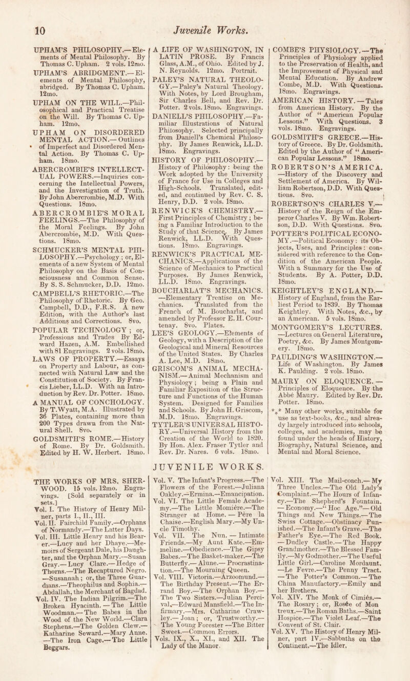 UPHAM’S PHILOSOPHY.—Ele¬ ments of Mental Philosophy. By Thomas C. Upham. 2 vols. 12nio. ITPHAM’S ABRIDGMENT.—El¬ ements of Mental Philosophy, abridged. By Thomas C. Upham. 12mo. UPHAM ON THE WILL.—Phil¬ osophical and Practical Treatise on the Will. By Thomas C. Up¬ ham. 12mo. UPHAM ON DISORDERED MENTAL ACTION.— Outlines • of Imperfect and Disordered Men¬ tal Action. By Thomas C. Up¬ ham. 18mo. ABERCROMBIE’S INTELLECT¬ UAL POWERS.—Inquiries con¬ cerning the Intellectual Powers, and the Investigation of Truth. By John Abercrombie, M.D. With Questions. 18mo. ABERCROMBIE’S MORAL FEELINGS.—The Philosophy of the Moral Feelings. By John Abercrombie, M.D. With Ques¬ tions. 18mo. SCHMUCKER’S MENTAL PHI¬ LOSOPHY.—Psychology ; or, El¬ ements of a new System of Mental Philosophy on the Basis of Con¬ sciousness and Common Sense. By S. S. Schmucker, D.D. 12mo. CAMPBELL’S RHETORIC.—The Philosophy of Rhetoric. By Geo. Campbell, D.D., F.R.S. A new Edition, with the Author’s last Additions and Corrections. 8vo. POPULAR TECHNOLOGY ; or. Professions and Trades By Ed¬ ward Hazen, A.M. Embellished with 81 Engravings. 2 vols. 18mo. LAWS OF PROPERTY.—Essays on Property and Labour, as con¬ nected with Natural Law and the Constitution of Society. By Fran¬ cis Lieber, LL.D. With an Intro¬ duction by Rev. Dr. Potter. 18mo. A MANUAL OF CONCHOLOGY. By T.Wyatt, M.A. Illustrated by 36 Plates, containing more than 200 Types drawn from the Nat¬ ural Shell. 8vo. GOLDSMITH’S ROME.—History of Rome. By Dr. Goldsmith. Edited by H. W. Herbert. 18mo. THE WORKS OF MRS. SHER¬ WOOD. 15 vols. 12mo. Engra¬ vings. [Sold separately or in sets.] Vol. I. The History of Henry Mil¬ ner, parts I., IL, HI. Vol. II. Fairchild Family.—Orphans of Normandy.—The Latter Days. Vol. HI. Little Henry and his Bear¬ er.—Lucy and her Dhaye.—Me¬ moirs of Sergeant Dale, his Daugh¬ ter, and the Orphan Mary.—Susan Gray.— Lucy Clare.— Hedge of Thoms.—The Recaptured Negro. —Susannah; or, the Three Guar¬ dians.—Theophilus and Sophia.— Abdallah, the Merchant of Bagdad. Vol. IV. The Indian Pilgrim.—The Broken Hyacinth. — The Little Woodman.— The Babes in the Wood of the New World.—Clara Stephens.—The Golden Clew.— Katharine Seward.—Mary Anne. —The Iron Cage.— The Little Beggars. A LIFE OF WASHINGTON, IN LATIN PROSE. By Francis Glass, A.M., of Ohio. Edited by J. N. Reynolds. 12mo. Portrait. PALEY’S NATURAL THEOLO¬ GY.—Paley’s Natural Theology. With Notes, by Lord Brougham, Sir Charles Bell, and Rev. Dr. Potter. 2 vols. 18mo. Engravings. DANIELL’S PHILOSOPHY.—Fa¬ miliar Illustrations of Natural Philosophy. Selected principally from Daniell’s Chemical Philoso¬ phy. By James Renwick, LL.D. 18mo. Engravings. HISTORY OF PHILOSOPHY.— History of Philosophy: being- the Work adopted by the University of France for Use in Colleges and High-Schools. Translated, edit¬ ed, and continued by Rev. C. S. Henry, D.D. 2 vols. l8mo. REN WICK’S CHEMISTRY.— First Principles of Chemistry; be¬ ing a Familiar Introduction to the Study of that Science,. By James Renwick, LL.D. With Ques¬ tions. 18mo. Engravings. RENWICK’S PRACTICAL ME¬ CHANICS.—Applications of the Science of Mechanics to Practical Purposes. By James Renwick, LL.D. 18mo. Engravings. BOUCHARLAT’S MECHANICS. —Elementary Treatise on Me¬ chanics. Translated from the French of M. Boucharlat, and amended by Professor E. H. Cour¬ tenay. 8vo. Plates. LEE’S GEOLOGY.—Elements of Geology, with a Description of the Geological and Mineral Resources of the United States. By Charles A. Lee, M.D. 18mo. GRISCOM’S ANIMAL MECHA¬ NISM.— Animal Mechanism and Physiology; being a Plain and Familiar Exposition of the Struc¬ ture and Functions of the Human System. Designed for Families and Schools. By John H. Griscom, M.D. 18mo. Engravings. TYTLER’S UNIVERSAL HISTO¬ RY.—Universal History from the Creation of the World to 1820. By Hon. Alex. Fraser Tytler and Rev. Dr. Nares. 6 vols. ISmo. JUVENILE WORKS. Vol. V. The Infant’s Progi-ess.—The Flowers of the Forest.—Juliana Oakley.—Ermina.—Emancipation. Vol. VI. The Little Female Acade¬ my.—The Little Momidre.—The Stranger at Home. — Pere la Chaise.—English Mary.—My Un¬ cle Timothy. Vol. VII. The Nun. — Intimate Friends.—My Aunt Kate.—Em¬ meline.—Obedience.—The Gipsy Babes.—The Basket-maker.—The Butterfly.— Alune.— Procrastina¬ tion.—The Mourning Queen. Vol. VIH. Victoria.—Arzoomund.— The Birthday Present.—The Er¬ rand Boy.—The Orphan Boy.— The Two Sisters.—Julian Perci- val,—Edward Mansfield.—The In¬ firmary.—Mrs. Catharine Craw¬ ley.— Joan; or. Trustworthy.— ' The Young Forester —The Bitter Sweet.—Common Errors. Vols. IX., X., XL, and XIL The Lady of the Manor, COMBE’S PHYSIOLOGY-—The Principles of Physiology applied to the Preservation of Health, and the Improvement of Physical and Mental Education. By Andrew Combe, M.D. With Questions. 18mo. Engravings. AMERICAN HISTORY. — Tales from American History. By the Author of “ American Popular Lessons.” With Questions. 3 vols. 18mo. Engravings. GOLDSMITH’S GREECE.—His¬ tory of Greece. By Dr. Goldsmith. Edited by the Author of “ Ameri¬ can Popular Lessons.” 18mo. ROBERTSON’S AMERICA. —History of the Discovery and Settlement of America. By Wil¬ liam Robertson, D.D. With Ques¬ tions. 8vo. j ROBERTSON’S CHARLES Y.—' History of the Reign of the Em¬ peror Charles V. By Wm. Robert¬ son, D.D. With Questions. 8vo. POTTER’S POLITICAL ECONO¬ MY.—Political Economy: its Ob¬ jects, Uses, and Principles: con¬ sidered with reference to the Con¬ dition of the American People. With a Summary for the Use of Students. By A. Potter, D.D. 18mo. KEIGHTLEY’S ENGLAND.— History of England, from the Ear¬ liest Period to 1839. By Thomas Keightley. With Notes, &c., by an American. 5 vols. 18mo. MONTGOMERY’S LECTURES. —Lectures on General Literature, Poetiy, &c. By James Montgom¬ ery. 18mo. PAULDING’S WASHINGTON.— Life of Washington. By James K. Paulding. 2 vols. 18mo. MAURY ON ELOQUENCE.— Principles of Eloquence. By the Abbe Maury. Edited by Rev. Dr. Potter. 18mo. Many other works, suitable for use as text-books, ifec., and alrea¬ dy largely introduced into schools, colleges, and academies, may be found under the heads of History, Biography, Natural Science, and Mental and Moral Science. Vol. XIH. The Mail-coach.— My Three Uncles.—The Old Lady’s Complaint.—The Hours of Infan¬ cy.—The Shepherd’s Fountain. — Economy.—“ Hoc Age.”— Old Things and New Things.— The Swiss Cottage.—Obstinacy Pun¬ ished.—Tlie Infant’s Grave.—The Father’s Eye.—The Red Book. — Dudley Castle.— The Happy Grandmother.—The Blessed Fam¬ ily.—My Godmother.—The Useful Little Girl.—Caroline Mordaunt. —Le Fevre.—The Penny Tract. — The Potter’s Common.— The China Manufactory.—Emily and her Brothers. Vol. XIV. The Monk of Cimids.— The Rosary; or, Ros6e of Mon treux.—The Roman Baths.—Saint Hospice.—The Violet Leaf.—The Convent of St. Clair. Vol. XV. The History of Henry Mil¬ ner, part IV.—Sabbaths on the Continent,—The Idler.