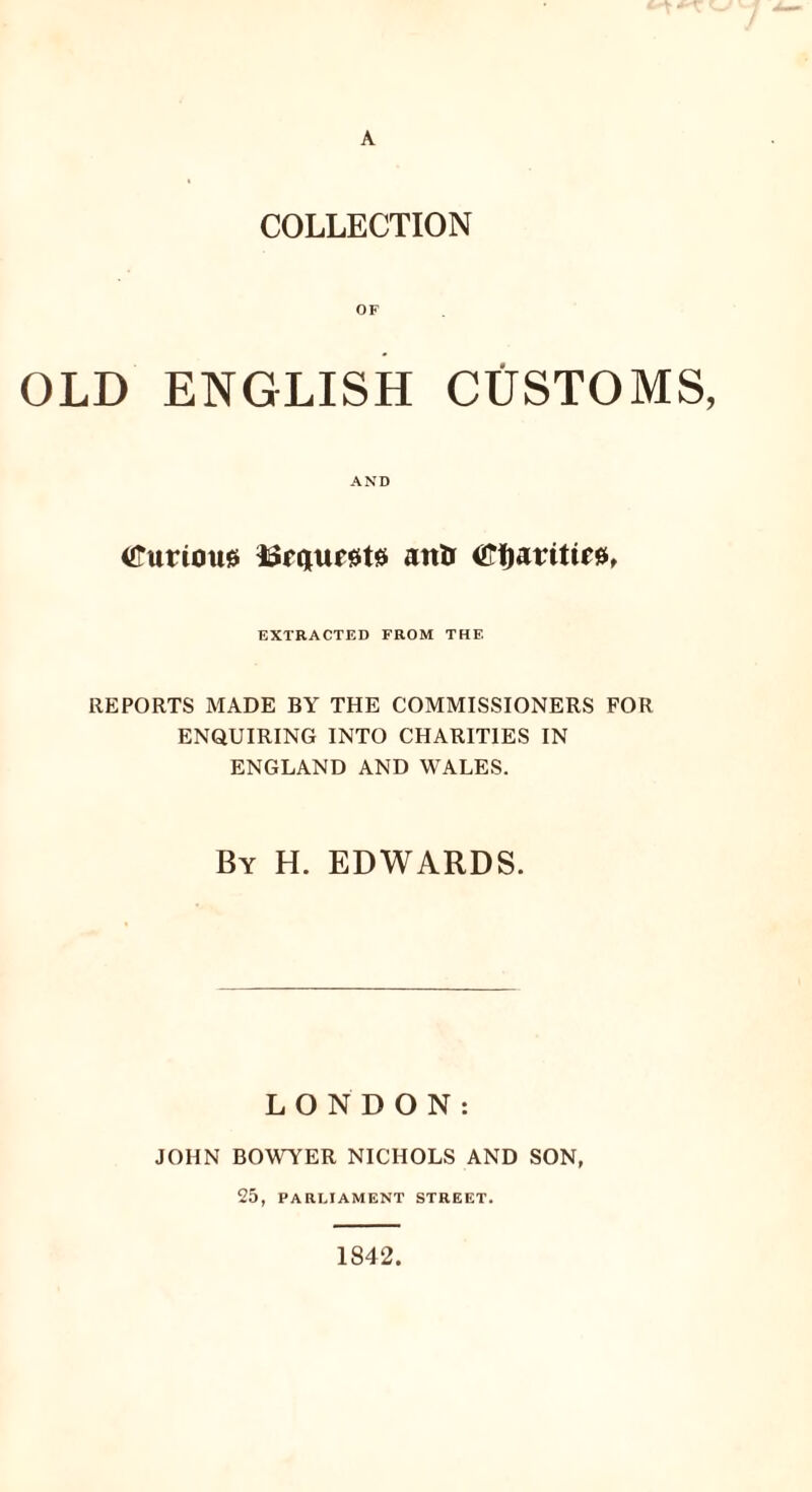 A COLLECTION OF OLD ENGLISH CUSTOMS, AND Curiou* *Sf<jue0tss attir ©fjaritirjs, EXTRACTED FROM THE REPORTS MADE BY THE COMMISSIONERS FOR ENQUIRING INTO CHARITIES IN ENGLAND AND WALES. By H. EDWARDS. LONDON: JOHN BOWYER NICHOLS AND SON, 25, PARLIAMENT STREET. 1842