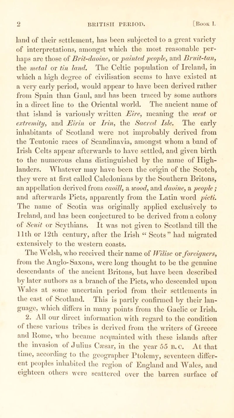 land of their settlement, lias been subjected to a great variety of interpretations, amongst which the most reasonable per- haps are those of Brit-daoiue, or painted people, and Bruit-tan, the metal or tin land. The Celtic population of Ireland, in which a high degree of civilisation seems to have existed at a very early period, woidd appear to have been derived rather from Spain than Gaul, and has been traced by some authors in a direct line to the Oriental world. The ancient name of that island is variously written Eire, meaning the west or extremity, and Eirin or Irin, the Sacred Isle. The early inhabitants of Scotland were not improbably derived from the Teutonic races of Scandinavia, amongst whom a band of Irish Celts appear afterwards to have settled, and given birth to the numerous clans distinguished by the name of High- landers. Whatever may have been the origin of the Scotch, they were at first called Caledonians by the Southern Britons, an appellation derived from caoill, a ivood, and daoine, a people ; and afterwards Piets, apparently from the Latin word picti. The name of Scotia was originally applied exclusively to Ireland, and has been conjectured to be derived from a colony of Scu.it or Scythians. It was not given to Scotland till the 11th or 12th century, after the Irish “ Scots” had migrated extensively to the western coasts. The Welsh, who received their name of JVilisc or foreigners, from the Anglo-Saxons, were long thought to be the genuine descendants of the ancient Britons, but have been described by later authors as a branch of the Piets, who descended upon Wales at some uncertain period from their settlements in the east of Scotland. This is partly confirmed by their lan- guage, which differs in many points from the Gaelic or Irish. 2. All our direct information with regard to the condition ol these various tribes is derived from the writers of Greece and Lome, who became acquainted with these islands after the invasion of Julius Cfesar, in the year 55 b.C. At that time, according to the geographer Ptolemy, seventeen differ- ent peoples inhabited the region of England and Wales, and eighteen others were scattered over the barren surface of