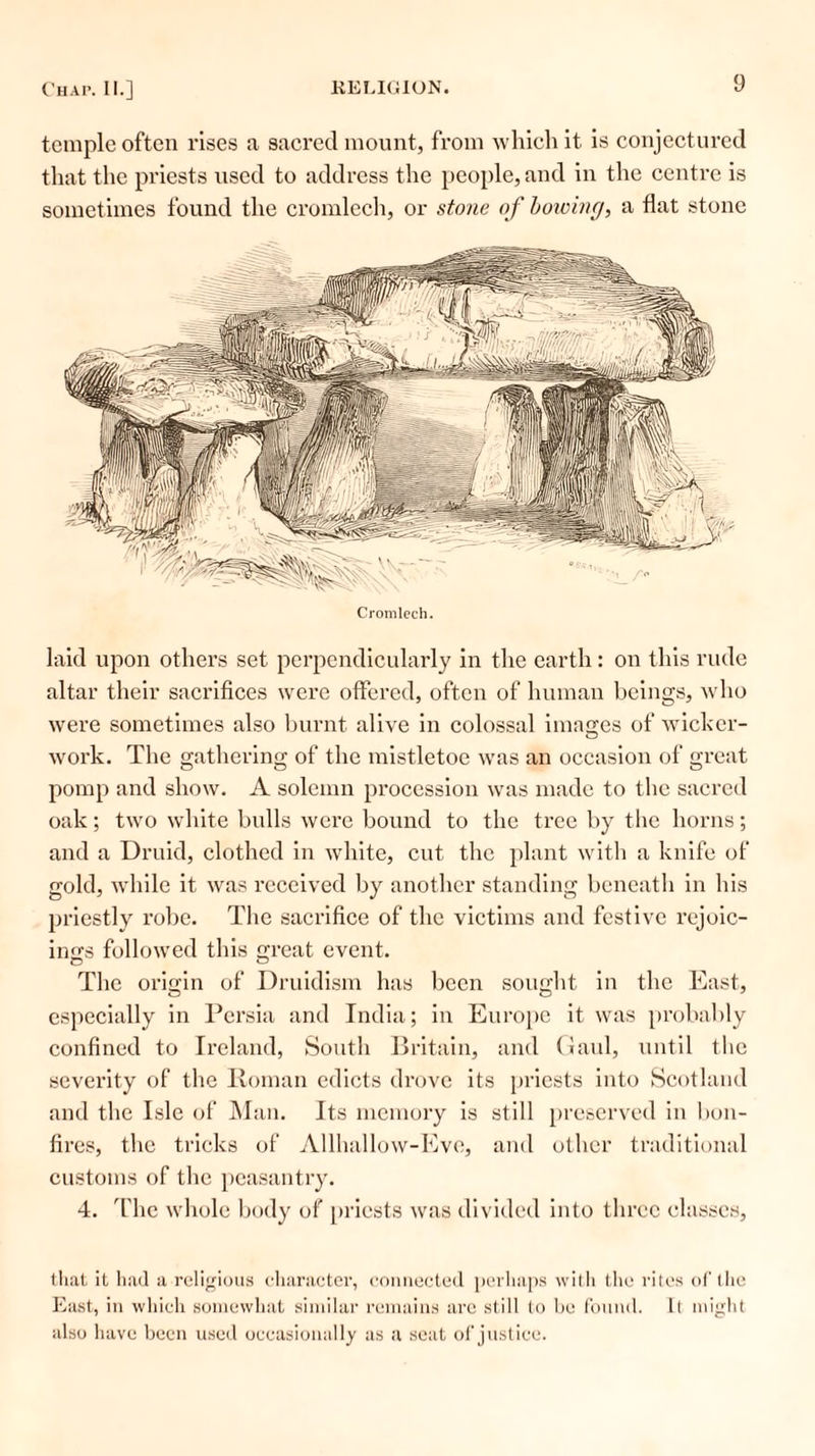 temple often rises a sacred mount, from which it is conjectured that the priests used to address the people, and in the centre is sometimes found the cromlech, or stone of bowing, a flat stone Cromlech. laid upon others set perpendicularly in the earth : on this rude altar their sacrifices were offered, often of human beings, who were sometimes also burnt alive in colossal images of wicker- work. The gathering of the mistletoe was an occasion of great pomp and show. A solemn procession was made to the sacred oak; two white bulls were bound to the tree by the horns; and a Druid, clothed in white, cut the plant with a knife of gold, while it was received by another standing beneath in his priestly robe. The sacrifice of the victims and festive rejoic- ings followed this great event. The origin of Druidism has been sought in the East, especially in Persia and India; in Europe it was probably confined to Ireland, South Britain, and Gaul, until the severity of the Roman edicts drove its priests into Scotland and the Isle of Man. Its memory is still preserved in bon- fires, the tricks of Allhallow-Eve, and other traditional customs of the peasantry. 4. The whole body of priests was divided into three classes, that it had a religious character, connected perhaps with the rites of the East, in which somewhat similar remains are still to be found. 11 might also have been used occasionally as a seat of justice.