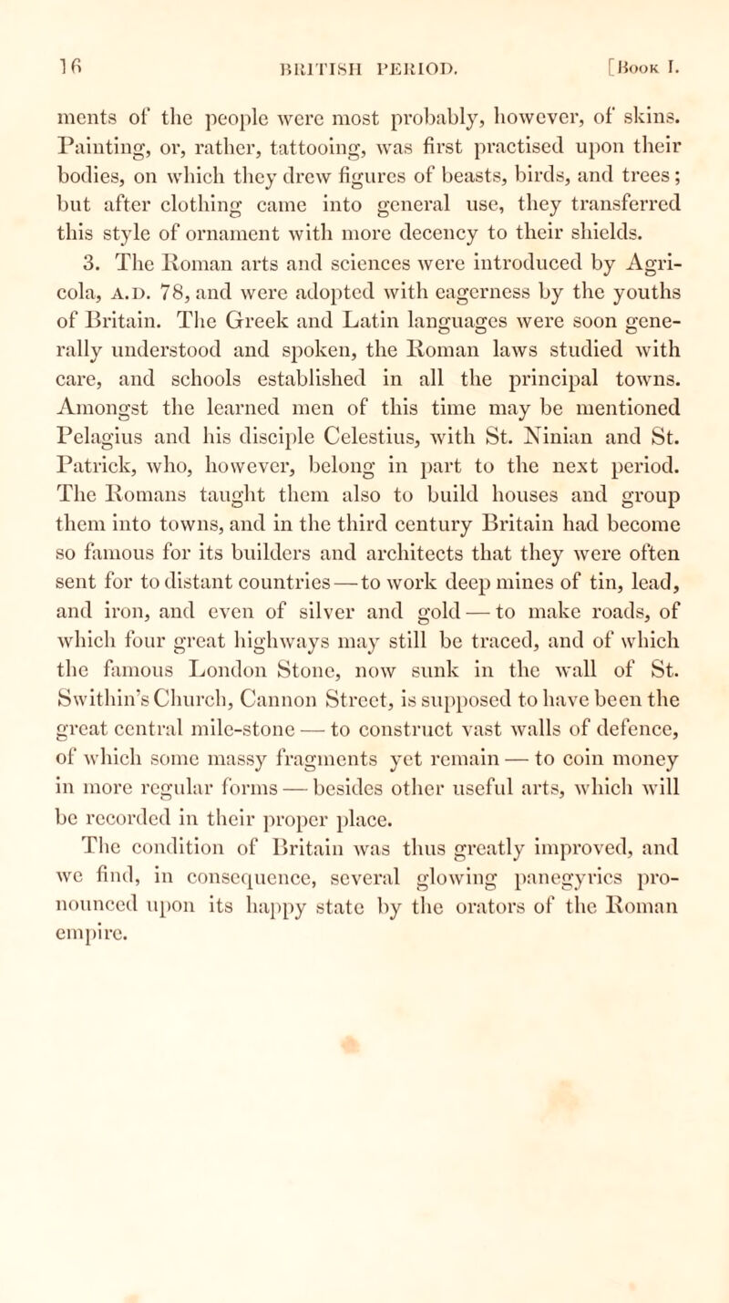 ments of the people were most probably, however, of skins. Painting, or, rather, tattooing, wras first practised upon their bodies, on which they drew figures of beasts, birds, and trees; but after clothing came into general use, they transferred this style of ornament with more decency to their shields. 3. The Roman arts and sciences were introduced by Agri- cola, a.d. 78, and were adopted with eagerness by the youths of Britain. The Greek and Latin languages were soon gene- rally understood and spoken, the Roman laws studied with care, and schools established in all the principal towns. Amongst the learned men of this time may be mentioned Pelagius and his disciple Celestius, with St. Ninian and St. Patrick, who, however, belong in part to the next period. The Romans taught them also to build houses and group them into towns, and in the third century Britain had become so famous for its builders and architects that they were often sent for to distant countries — to work deep mines of tin, lead, and iron, and even of silver and gold — to make roads, of which four great highways may still be traced, and of which the famous London Stone, now sunk in the wall of St. Swithin’s Church, Cannon Street, is supposed to have been the great central mile-stone — to construct vast walls of defence, of which some massy fragments yet remain — to coin money in more regular forms — besides other useful arts, which will be recorded in their proper place. The condition of Britain was thus greatly improved, and we find, in consequence, several glowing panegyrics pro- nounced upon its happy state by the orators of the Roman empire.