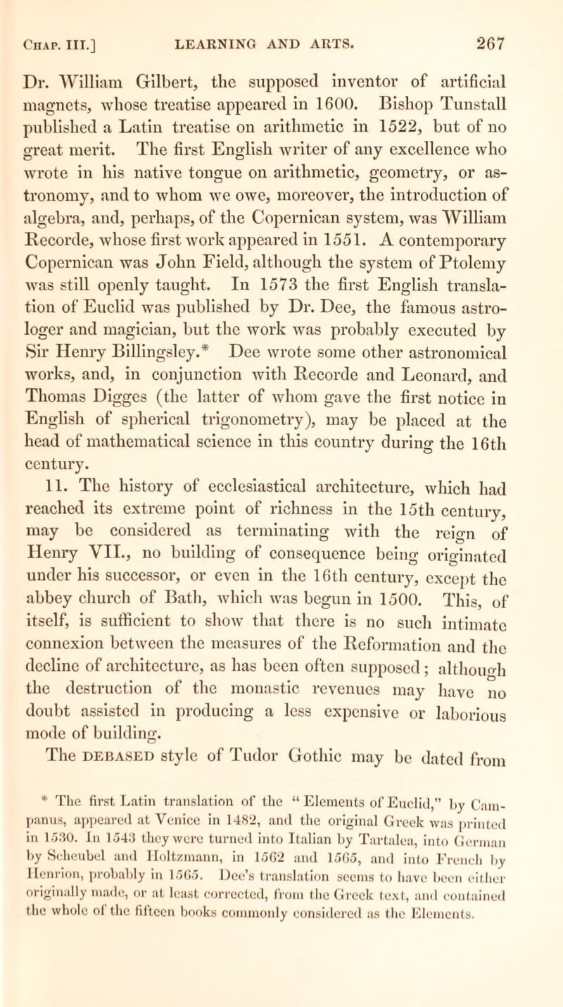 Dr. William Gilbert, the supposed inventor of artificial magnets, whose treatise appeared in 1600. Bishop Tunstall published a Latin treatise on arithmetic in 1522, but of no great merit. The first English writer of any excellence who wrote in his native tongue on arithmetic, geometry, or as- tronomy, and to whom we owe, moreover, the introduction of algebra, and, perhaps, of the Copernican system, was William Recorde, whose first work appeared in 1551. A contemporary Copernican was John Field, although the system of Ptolemy was still openly taught. In 1573 the first English transla- tion of Euclid was published by Dr. Dee, the famous astro- loger and magician, but the work was probably executed by Sir Henry Billingsley.* Dee wrote some other astronomical works, and, in conjunction with Recorde and Leonard, and Thomas Digges (the latter of whom gave the first notice in English of spherical trigonometry), may be placed at the head of mathematical science in this country during the 16th century. 11. The history of ecclesiastical architecture, which had reached its extreme point of richness in the 15th century, may be considered as terminating with the reign of Henry VII., no building of consequence being originated under his successor, or even in the 16th century, except the abbey church of Bath, which was begun in 1500. This, of itself, is sufficient to show that there is no such intimate connexion between the measures of the Reformation and the decline of architecture, as has been often supposed; although the destruction of the monastic revenues may have no doubt assisted in producing a less expensive or laborious mode of building. The debased style of Tudor Gothic may be dated from * The first Latin translation of the “ Elements of Euclid,” by Cam- panus, appeared at Venice in 1482, and the original Greek was printed in 1530. In 1543 they were turned into Italian by Tartalea, into German by Seheubel and Iloltzmann, in 15G2 and 15G5, and into French by Henrion, probably in 1565. Dee’s translation seems to have been either originally made, or at least corrected, from the Greek text, and contained the whole of the fifteen books commonly considered as the Elements.