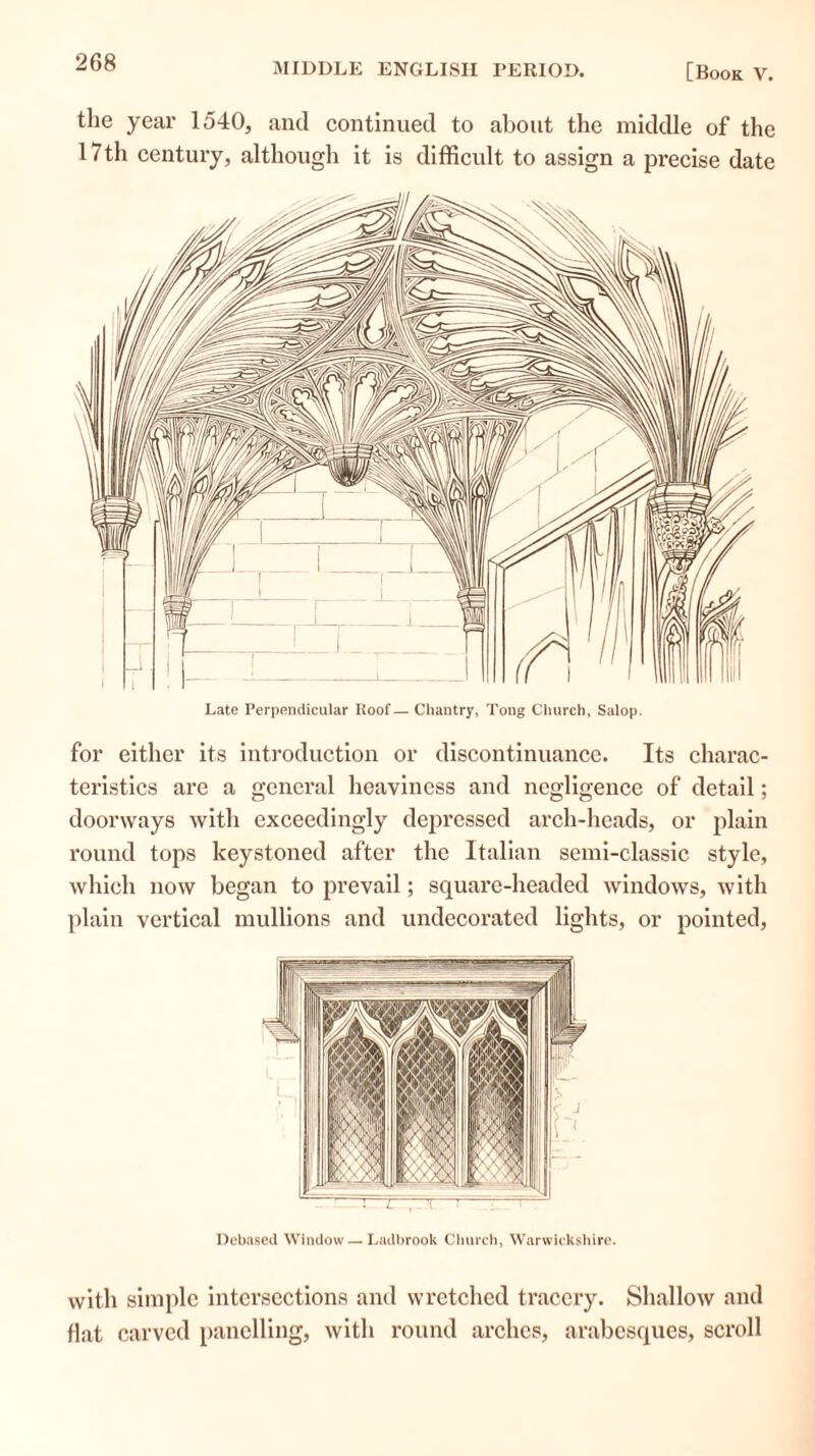 the year 1540, and continued to about the middle of the 17th century, although it is difficult to assign a precise date Late Perpendicular Roof— Chantry, Tong Church, Salop. for either its introduction or discontinuance. Its charac- teristics are a general heaviness and negligence of detail; doorways with exceedingly depressed arch-heads, or plain round tops keystoned after the Italian semi-classic style, which now began to prevail; square-headed windows, with plain vertical mullions and undecorated lights, or pointed, Debased Window — Ladbrook Church, Warwickshire. with simple intersections and wretched tracery. Shallow and flat carved panelling, with round arches, arabesques, scroll