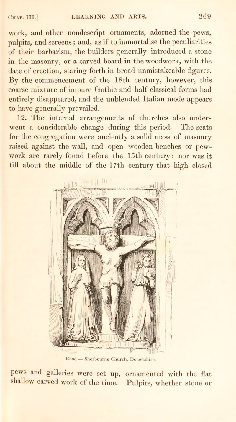 work, and other nondescript ornaments, adorned the pews, pulpits, and screens; and, as if to immortalise the peculiarities of their barbarism, the builders generally introduced a stone in the masonry, or a carved board in the woodwork, with the date of erection, staring forth in broad unmistakeable figures. By the commencement of the 18th century, however, this coarse mixture of impure Gothic and half classical forms had entirely disappeared, and the unblended Italian mode appears to have generally prevailed. 12. The internal arrangements of churches also under- went a considerable change during this period. The seats for the congregation were anciently a solid mass of masonry raised against the wall, and open wooden benches or pew- work are rarely found before the 15th century; nor was it till about the middle of the 17th century that high closed Rood — Sherbourne Church, Dorsetshire. pews and galleries were set up, ornamented with the flat shallow carved work of the time. Pulpits, whether stone or