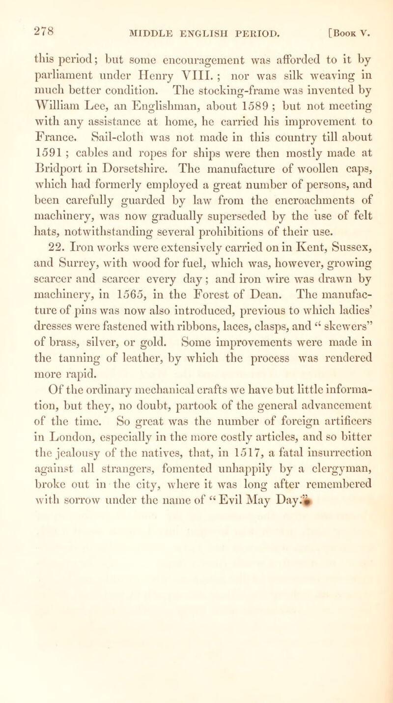 this period; but some encouragement was afforded to it by parliament under Henry VIII. ; nor was silk weaving in much better condition. The stocking-frame was invented by William Lee, an Englishman, about 1589 ; but not meeting with any assistance at home, he carried his improvement to France. Sail-cloth was not made in this country till about 1591 ; cables and ropes for ships were then mostly made at Bridport in Dorsetshire. The manufacture of woollen caps, which had formerly employed a great number of persons, and been carefully guarded by law from the encroachments of machinery, was now gradually superseded by the use of felt hats, notwithstanding several prohibitions of their use. 22. Iron works were extensively carried on in Kent, Sussex, and Surrey, with wood for fuel, which was, however, growing scarcer and scarcer every day; and iron wire was drawn by machinery, in 1565, in the Forest of Dean. The manufac- ture of pins was now also introduced, previous to which ladies’ dresses were fastened with ribbons, laces, clasps, and u skewers” of brass, silver, or gold. Some improvements were made in the tanning of leather, by which the process Avas rendered more rapid. Of the ordinary mechanical crafts Ave have but little informa- tion, but they, no doubt, partook of the general advancement of the time. So great Avas the number of foreign artificers in London, especially in the more costly articles, and so bitter the jealousy of the natives, that, in 1517, a fatal insurrection against all strangers, fomented unhappily by a clergyman, broke out in the city, Avlierc it Avas long after remembered Avith sorrow under the name of “ Evil May Day.'*