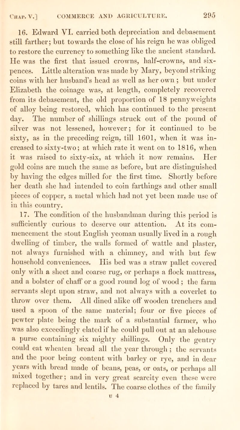 16. Edward VI. carried both depreciation and debasement still farther; but towards the close of his reign he was obliged to restore the currency to something like the ancient standard, lie was the first that issued crowns, half-crowns, and six- pences. Little alteration was made by Mary, beyond striking coins with her husband’s head as well as her own ; but under Elizabeth the coinage was, at length, completely recovered from its debasement, the old proportion of 18 pennyweights of alloy being restored, which has continued to the present day. The number of shillings struck out of the pound of silver was not lessened, however; for it continued to be sixty, as in the preceding reign, till 1601, when it was in- creased to sixty-two; at which rate it went on to 1816, when it was raised to sixty-six, at which it now remains. Her gold coins are much the same as before, but are distinguished by having the edges milled for the first time. Shortly before her death she had intended to coin farthings and other small pieces of copper, a metal which had not yet been made use of in this country. 17. The condition of the husbandman during this period is sufficiently curious to deserve our attention. At its com- mencement the stout English yeoman usually lived in a rough dwelling of timber, the walls formed of wattle and plaster, not always furnished with a chimney, and with but few household conveniences. His bed was a straw pallet covered only with a sheet and coarse rug, or perhaps a flock mattress, and a bolster of chaff or a good round log of Avood ; the farm servants slept upon straw, and not always with a coverlet to throw over them. All dined alike off wooden trenchers and used a spoon of the same material; four or five pieces of pewter plate being the mark of a substantial farmer, who was also exceedingly elated if he coidd pull out at an alehouse a purse containing six mighty shillings. Only the gentry could eat wheaten bread all the year through ; the servants and the poor being content with barley or rye, and in dear years with bread made of beans, peas, or oats, or perhaps all mixed together; and in very great scarcity even these were replaced by tares and lentils. The coarse clothes of the family u 4