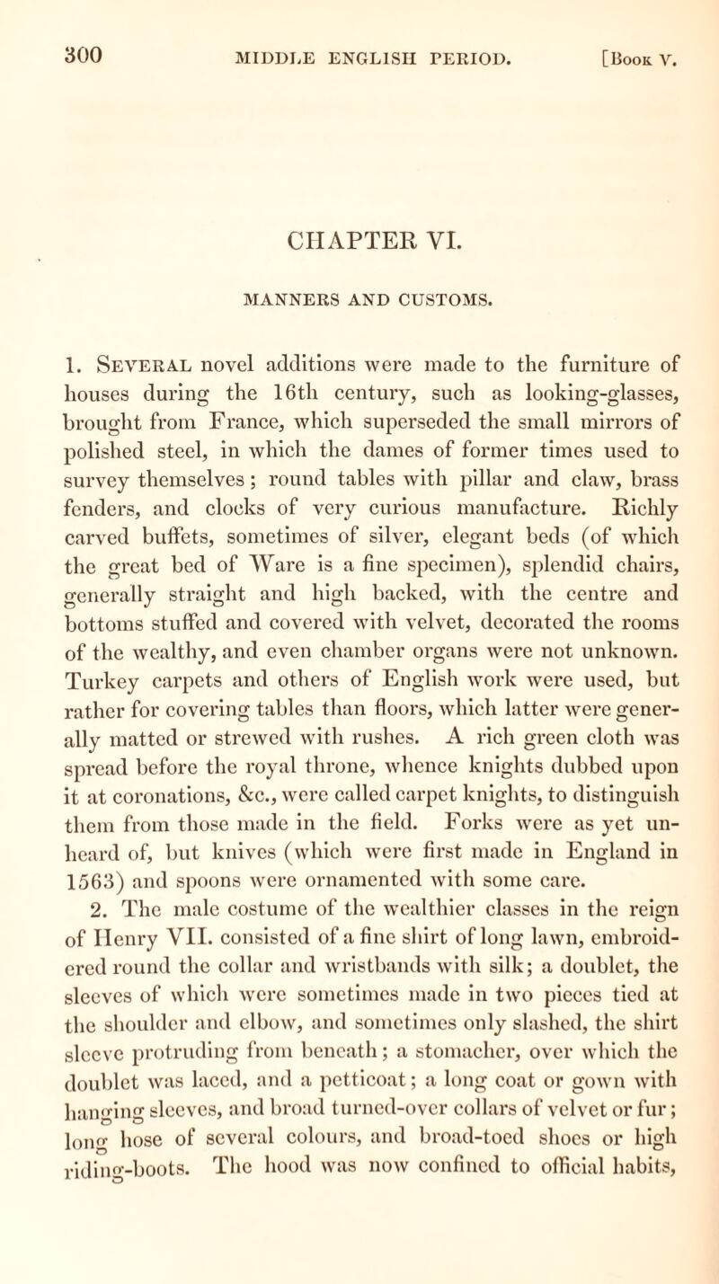 CHAPTER VI. MANNERS AND CUSTOMS. 1. Several novel additions were made to the furniture of houses during the 16th century, such as looking-glasses, brought from France, which superseded the small mirrors of polished steel, in which the dames of former times used to survey themselves; round tables with pillar and claw, brass fenders, and clocks of very curious manufacture. Richly carved buffets, sometimes of silver, elegant beds (of which the great bed of Ware is a fine specimen), splendid chairs, generally straight and high backed, with the centre and bottoms stuffed and covered with velvet, decorated the rooms of the wealthy, and even chamber organs were not unknown. Turkey carpets and others of English work were used, but rather for covering tables than floors, which latter were gener- ally matted or strewed with rushes. A rich green cloth was spread before the royal throne, whence knights dubbed upon it at coronations, &c., were called carpet knights, to distinguish them from those made in the field. Forks were as yet un- heard of, but knives (which were first made in England in 1563) and spoons were ornamented with some care. 2. The male costume of the wealthier classes in the reign of Henry VII. consisted of a fine shirt of long lawn, embroid- ered round the collar and wristbands with silk; a doublet, the sleeves of which were sometimes made in two pieces tied at the shoulder and elbow, and sometimes only slashed, the shirt sleeve protruding from beneath; a stomacher, over which the doublet was laced, and a petticoat; a long coat or gown with hanging sleeves, and broad turned-over collars of velvet or fur; long hose of several colours, and broad-toed shoes or high riding-boots. The hood was now confined to official habits,