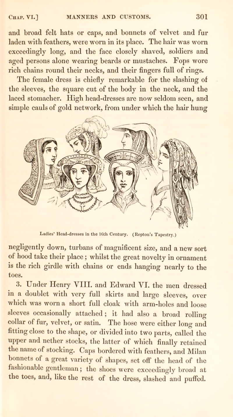 and broad felt hats or caps, and bonnets of velvet and fur laden with feathers, were worn in its place. The hair was worn exceedingly long, and the face closely shaved, soldiers and aged persons alone wearing beards or mustaches. Fops wore rich chains round their necks, and their fingers full of rings. The female dress is chiefly remarkable for the slashing of the sleeves, the square cut of the body in the neck, and the laced stomacher. High head-dresses are now seldom seen, and simple cauls of gold network, from under which the hair hung Ladies’ Head-dresses in the lGth Century. (Repton's Tapestry.) negligently down, turbans of magnificent size, and a new sort of hood take their place ; whilst the great novelty in ornament is the rich girdle with chains or ends hanging nearly to the toes. 3. Under Henry VIII. and Edward YI. the men dressed in a doublet with very full skirts and large sleeves, over which was worn a short full cloak with arm-holes and loose sleeves occasionally attached 5 it had also a broad rolling collar of fur, velvet, or satin. The hose were either long and fitting close to the shape, or divided into two parts, called the upper and nether stocks, the latter of which finally retained the name of stocking. Caps bordered with feathers, and Milan bonnets of a great variety of shapes, set off the head of the fashionable gentleman; the shoes were exceedingly broad at the toes, and, like the rest of the dress, slashed and puffed.