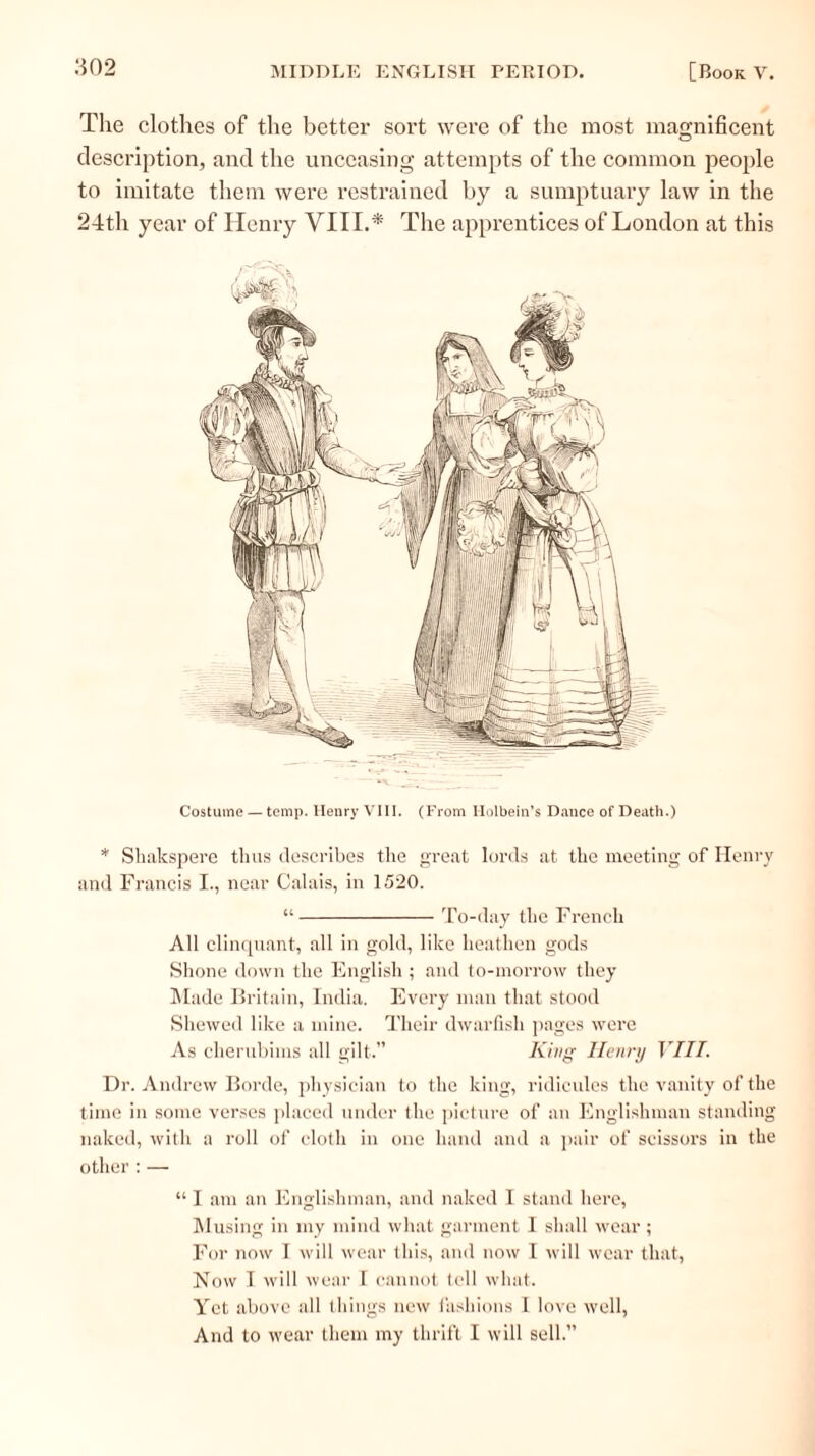 The clot-lies of the better sort were of the most magnificent description, and the unceasing attempts of the common people to imitate them were restrained by a sumptuary law in the 24th year of Henry VIII.* The apprentices of London at this Costume — temp. Henry VIII. (From Holbein’s Dance of Death.) * Shakspere thus describes the great lords at the meeting of Henry and Francis I., near Calais, in 1520. To-day the French All clinquant, all in gold, like heathen gods Shone down the English ; and to-morrow they Made Britain, India. Every man that stood Shewed like a mine. Their dwarfish pages were As clierubims all gilt.” King Henry VIII. Dr. Andrew Borde, physician to the king, ridicules the vanity of the time in some verses placed under the picture of an Englishman standing naked, with a roll of cloth in one hand and a pair of scissors in the other : — “ I am an Englishman, and naked I stand here, Musing in my mind what garment I shall wear ; For now I will wear this, and now I will wear that, Now I will wear I cannot tell what. Yet above all things new fashions I love well, And to wear them my thrift I will sell.”