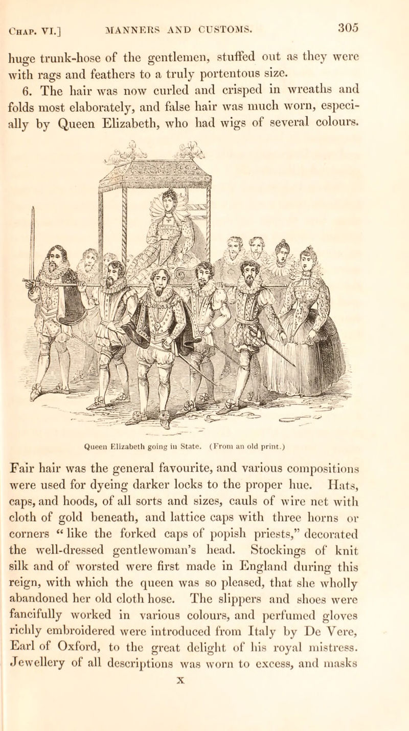 huge trunk-hose of the gentlemen, stuffed out ns they were with rags and feathers to a truly portentous size. 6. The hair was now curled and crisped in wreaths and folds most elaborately, and false hair was much worn, especi- ally by Queen Elizabeth, who had wigs of several colours. Queen Elizabeth going in State. (From an old print.) Fair hair was the general favourite, and various compositions were used for dyeing darker locks to the proper hue. Hats, caps, and hoods, of all sorts and sizes, cauls of wire net with cloth of gold beneath, and lattice caps with three horns or corners “ like the forked caps of popish priests, decorated the well-dressed gentlewoman’s head. Stockings of knit silk and of worsted were first made in England during this reign, with which the queen was so pleased, that she wholly abandoned her old cloth hose. The slippers and shoes were fancifully worked in various colours, and perfumed gloves richly embroidered were introduced from Italy by Dc Vere, Earl of Oxford, to the great delight of his royal mistress. Jewellery of' all descriptions was worn to excess, and masks x