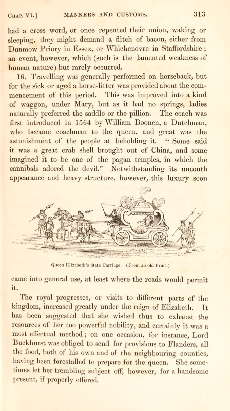 had a cross word, or once repented their union, waking or sleeping, they might demand a flitch of bacon, either from Dunmow Priory in Essex, or Whichenovre in Staffordshire ; an event, however, which (such is the lamented weakness of human nature) but rarely occurred. 16. Travelling was generally performed on horseback, but for the sick or aged a horse-litter was provided about the com- mencement of this period. This was improved into a kind of waggon, under Mary, but as it had no springs, ladies naturally preferred the saddle or the pillion. The coach was first introduced in 1564 by William Boonen, a Dutchman, who became coachman to the queen, and great was the astonishment of the people at beholding it. “ Some said it was a great crab shell brought out of China, and some imagined it to be one of the pagan temples, in which the cannibals adored the devil.” Notwithstanding its uncouth appearance and heavy structure, however, this luxury soon came into general use, at least where the roads would permit it. The royal progresses, or visits to different parts of the kingdom, increased greatly under the reign of Elizabeth. It has been suggested that she wished thus to exhaust the resources of her too powerful nobility, and certainly it was a most effectual method; on one occasion, for instance, Lord Buckhurst was obliged to send for provisions to Flanders, all the food, both of his own and of the neighbouring; counties, having been forestalled to prepare for the queen. She some- times let her trembling subject off, however, for a handsome present, if properly offered.