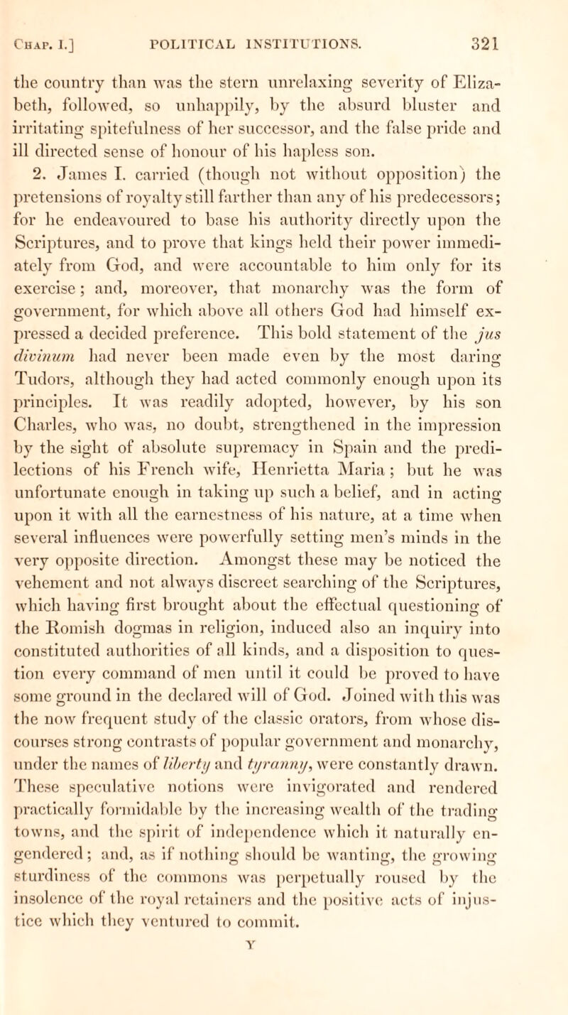 the country than was the stern unrelaxing severity of Eliza- beth, followed, so unhappily, by the absurd bluster and irritating spitefulness of her successor, and the false pride and ill directed sense of honour of his hapless son. 2. James I. carried (though not without opposition) the pretensions of royalty still farther than any of his predecessors; for he endeavoui’ed to base his authority directly upon the Scriptures, and to prove that kings held their power immedi- ately from God, and were accountable to him only for its exercise; and, moreover, that monarchy was the form of government, for which above all others God had himself ex- pressed a decided preference. This bold statement of the jus divinum had never been made even by the most daring Tudors, although they had acted commonly enough upon its principles. It was readily adopted, however, by his son Charles, who was, no doubt, strengthened in the impression by the sight of absolute supremacy in Spain and the predi- lections of his French wife, Henrietta Maria; but he was unfortunate enough in taking up such a belief, and in acting upon it with all the earnestness of his nature, at a time when several influences were powerfully setting men’s minds in the very opposite direction. Amongst these may be noticed the vehement and not always discreet searching of the Scriptures, which having first brought about the effectual questioning of the Romish dogmas in religion, induced also an inquiry into constituted authorities of all kinds, and a disposition to ques- tion every command of men until it could be proved to have some ground in the declared will of God. Joined with this was the now frequent study of the classic orators, from whose dis- courses strong contrasts of popular government and monarchy, under the names of liberty and tyranny, were constantly drawn. These speculative notions were invigorated and rendered practically formidable by the increasing wealth of the trading towns, and the spirit of independence which it naturally en- gendered ; and, as if nothing should be wanting, the growing sturdiness of the commons was perpetually roused by the insolence of the royal retainers and the positive acts of injus- tice which they ventured to commit.