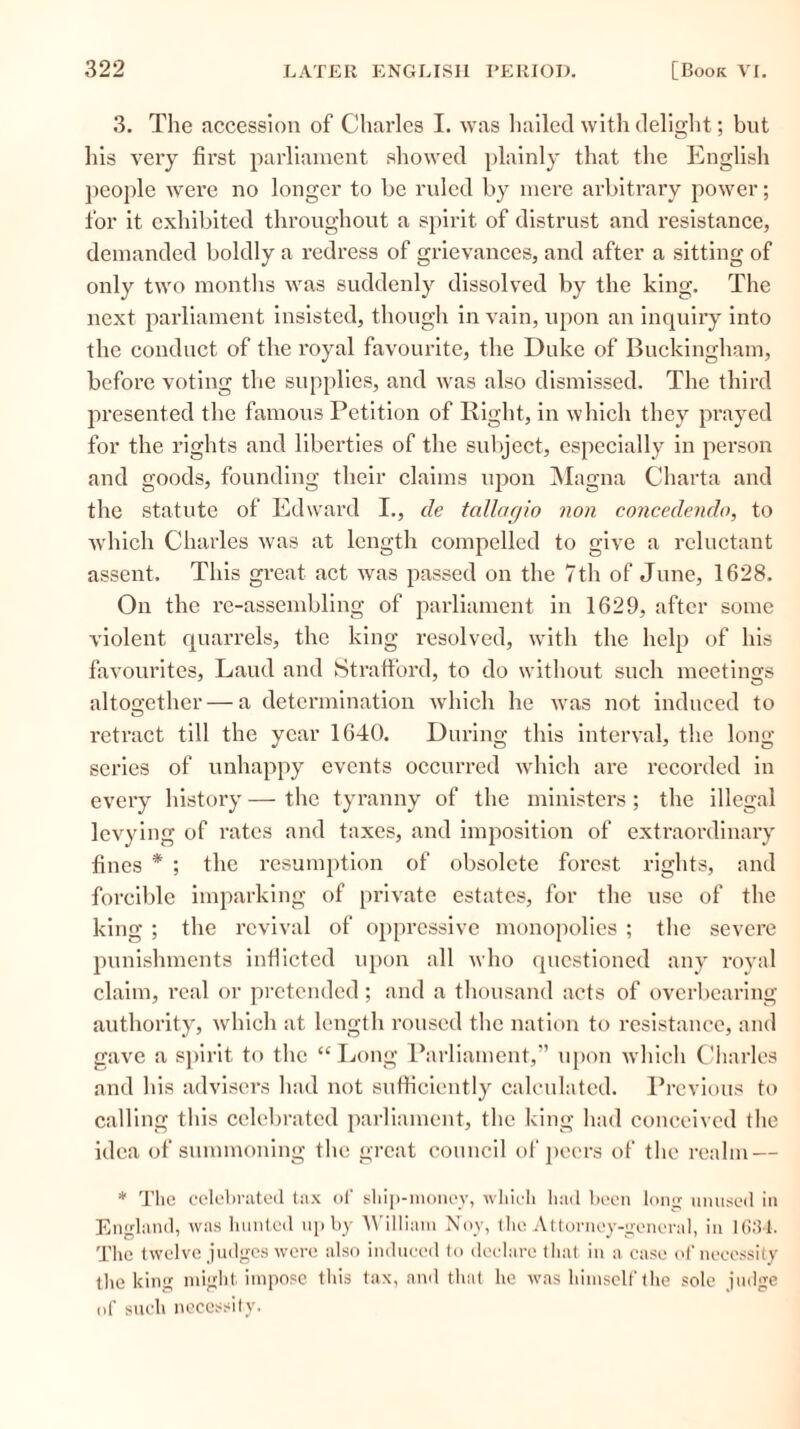 3. The accession of Charles I. was hailed with delight; but his very first parliament showed plainly that the English people were no longer to be ruled by mere arbitrary power; for it exhibited throughout a spirit of distrust and resistance, demanded boldly a redress of grievances, and after a sitting of only two months was suddenly dissolved by the king. The next parliament insisted, though in vain, upon an inquiry into the conduct of the royal favourite, the Duke of Buckingham, before voting the supplies, and was also dismissed. The third presented the famous Petition of Right, in which they prayed for the rights and liberties of the subject, especially in person and goods, founding their claims upon Magna Charta and the statute of Edward I., cle tallagio non concedenclo, to which Charles was at length compelled to give a reluctant assent. This great act was passed on the 7th of June, 1628. On the re-assembling of parliament in 1629, after some violent quarrels, the king resolved, with the help of his favourites, Laud and Strafford, to do without such meetings altogether — a determination which he was not induced to retract till the year 1640. During this interval, the long series of unhappy events occurred which are recorded in every history — the tyranny of the ministers; the illegal levying of rates and taxes, and imposition of extraordinary fines * ; the resumption of obsolete forest rights, and forcible imparking of private estates, for the use of the king ; the revival of oppressive monopolies ; the severe punishments inflicted upon all who questioned any royal claim, real or pretended; and a thousand acts of overbearing authority, which at length roused the nation to resistance, and gave a spirit to the “Long Parliament,” upon which Charles and his advisers had not sufficiently calculated. Previous to calling this celebrated parliament, the king had conceived the idea of summoning the great council of peers of the realm — * The celebrated tax of ship-money, which had been long unused in England, was hunted up by William Noy, the Attorney-general, in 1631. The twelve judges were also induced to declare that in a case of necessity the king might impose this tax, and that he was himself the sole judge of such necessity.