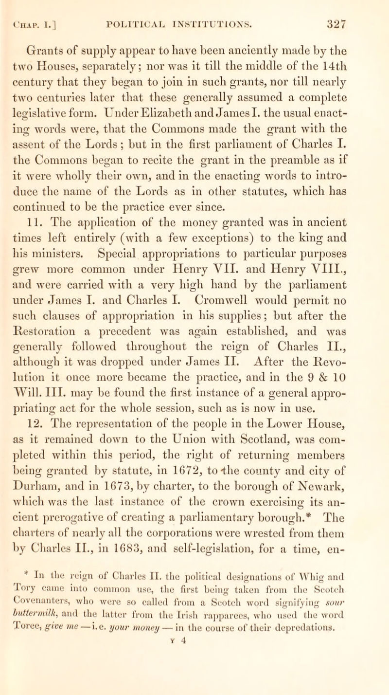 Grants of supply appear to have been anciently made by the two Houses, separately; nor was it till the middle of the 14th century that they began to join in such grants, nor till nearly two centuries later that these generally assumed a complete legislative form. Under Elizabeth and James I. the usual enact- ing words were, that the Commons made the grant with the assent of the Lords ; but in the first parliament of Charles I. the Commons began to recite the grant in the preamble as if it were wholly their own, and in the enacting words to intro- duce the name of the Lords as in other statutes, which has continued to be the practice ever since. 11. The application of the money granted was in ancient times left entirely (with a few exceptions) to the king and his ministers. Special appropriations to particular purposes grew more common under Henry VII. and Henry VIII., and were carried with a very high hand by the parliament under James I. and Charles I. Cromwell would permit no such clauses of appropriation in his supplies; but after the Restoration a precedent was again established, and was generally followed throughout the reign of Charles II., although it was dropped under James II. After the Revo- lution it once more became the practice, and in the 9 & 10 Will. III. may be found the first instance of a general appro- priating act for the whole session, such as is now in use. 12. The representation of the people in the Lower House, as it remained down to the Union with Scotland, was com- pleted within this period, the right of returning members being granted by statute, in 1672, to-the county and city of Durham, and in 1673, by charter, to the borough of Newark, which was the last instance of the crown exercising its an- cient prerogative of creating a parliamentary borough.* The charters of nearly all the corporations were wrested from them by Charles II., in 1683, and self-legislation, for a time, en- * In the reign of Charles II. the political designations of Whig and lory came into common use, the first being taken from the Scotch Covenanters, who were so called from a Scotch word signifying sour buttermilk, and the latter from the Irish rapparees, who used l lie word loree, give me —i.e. your money — in the course of their depredations. v 4