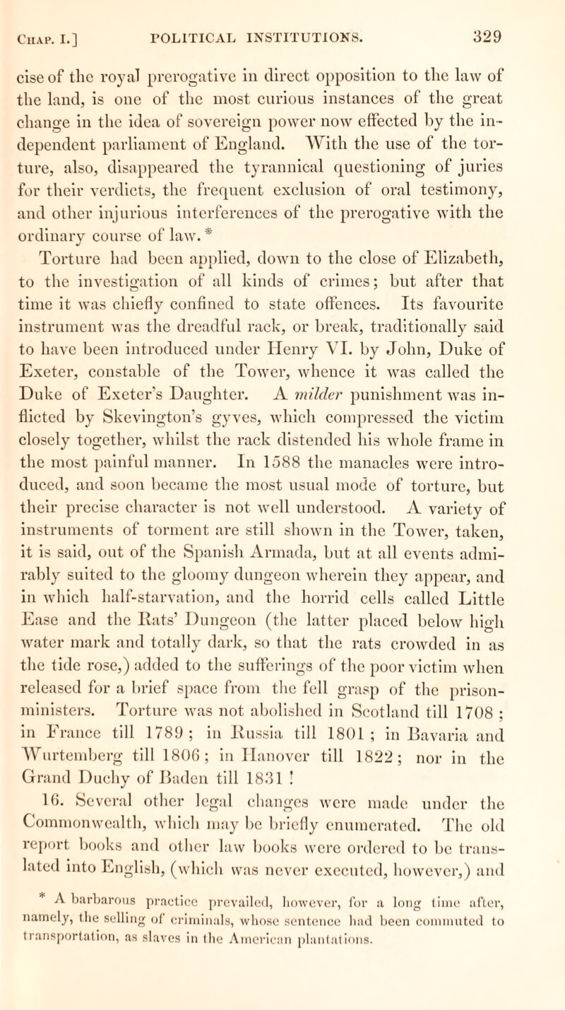 ciseof the royal prerogative in direct opposition to the law of the land, is one of the most curious instances of the great change in the idea of sovereign power now effected by the in- dependent parliament of England. With the use of the tor- ture, also, disappeared the tyrannical questioning of juries for their verdicts, the frequent exclusion of oral testimony, and other injurious interferences of the prerogative with the ordinary course of law. * Torture had been applied, down to the close of Elizabeth, to the investigation of all kinds of crimes; but after that time it was chiefly confined to state offences. Its favourite instrument was the dreadful rack, or break, traditionally said to have been introduced under Henry VI. by John, Duke of Exeter, constable of the Tower, whence it was called the Duke of Exeter’s Daughter. A milder punishment was in- flicted by Skevington’s gyves, which compressed the victim closely together, whilst the rack distended his whole frame in the most painful manner. In 1588 the manacles were intro- duced, and soon became the most usual mode of torture, but their precise character is not well understood. A variety of instruments of torment are still shown in the Tower, taken, it is said, out of the Spanish Armada, but at all events admi- rably suited to the gloomy dungeon wherein they appear, and in which half-starvation, and the horrid cells called Little Ease and the Rats’ Dungeon (the latter placed below high water mark and totally dark, so that the rats crowded in as the tide rose,) added to the sufferings of the poor victim when released for a brief space from the fell grasp of the prison- ministers. Torture was not abolished in Scotland till 1708 ; in France till 1789; in Russia till 1801; in Bavaria and Wurtemberg till 1806; in Hanover till 1822; nor in the Grand Duchy of Baden till 1831 ! 16. Several other legal changes were made under the Commonwealth, which may be briefly enumerated. The old report books and other law books were ordered to be trans- lated into English, (which was never executed, however,) and A barbarous practice prevailed, however, for a long time after, namely, the selling of criminals, whose sentence had been commuted to transportation, as slaves in the American plantations.