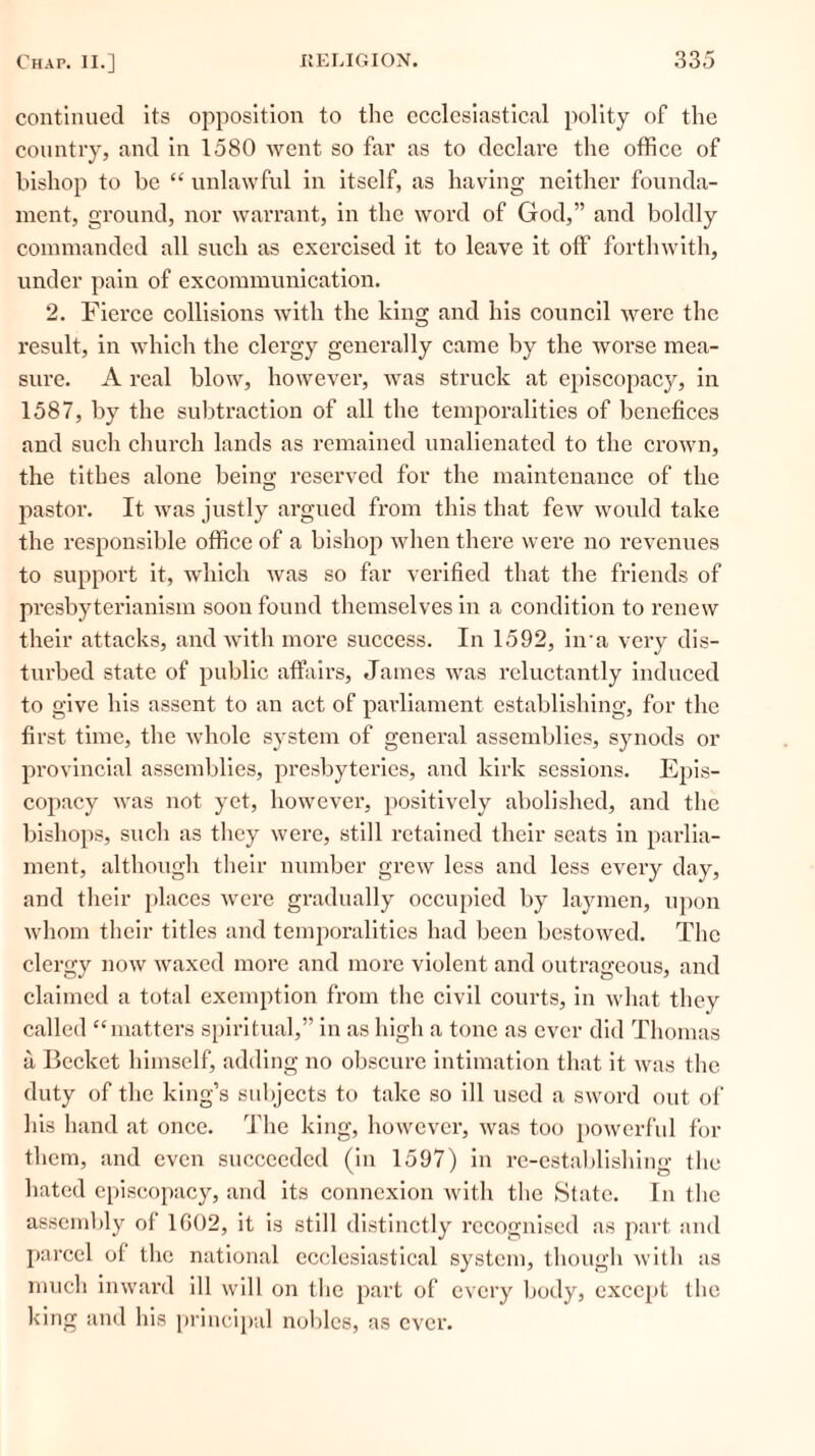 continued its opposition to the ecclesiastical polity of the country, and in 1580 went so far as to declare the office of bishop to be “ unlawful in itself, as having neither founda- ment, ground, nor warrant, in the word of God,” and boldly commanded all such as exercised it to leave it off forthwith, under pain of excommunication. 2. Fierce collisions with the king and his council were the result, in which the clergy generally came by the worse mea- sure. A real blow, however, was struck at episcopacy, in 1587, by the subtraction of all the temporalities of benefices and such church lands as remained unalienated to the crown, the tithes alone being reserved for the maintenance of the pastor. It was justly argued from this that few would take the responsible office of a bishop when there were no revenues to support it, which was so far verified that the friends of presbyterianism soon found themselves in a condition to renew their attacks, and with more success. In 1592, iira very dis- turbed state of public affairs, James was reluctantly induced to give his assent to an act of parliament establishing, for the first time, the whole system of general assemblies, synods or provincial assemblies, presbyteries, and kirk sessions. Epis- copacy was not yet, however, positively abolished, and the bishops, such as they were, still retained their seats in parlia- ment, although their number grew less and less every day, and their places were gradually occupied by laymen, upon whom their titles and temporalities had been bestowed. The clergy now waxed more and more violent and outrageous, and claimed a total exemption from the civil courts, in what they called “matters spiritual,” in as high a tone as ever did Thomas a Becket himself, adding no obscure intimation that it was the duty of the king’s subjects to take so ill used a sword out of his hand at once. The king, however, was too powerful for them, and even succeeded (in 1597) in re-establishing the hated episcopacy, and its connexion with the State. In the assembly of 1602, it is still distinctly recognised as part and parcel of the national ecclesiastical system, though with as much inward ill will on the part of every body, except the king and his principal nobles, as ever.