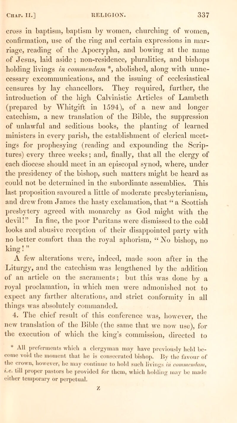 cross in baptism, baptism by women, churching of women, confirmation, use of the ring and certain expressions in mar- riage, reading of the Apocrypha, and bowing at the name of Jesus, laid aside ; non-residence, pluralities, and bishops holding livings in commendam *, abolished, along with unne- cessary excommunications, and the issuing of ecclesiastical censures by lay chancellors. They required, further, the introduction of the high Calvinistic Articles of Lambeth (prepared by Whitgift in 1594), of a new and longer catechism, a new translation of the Bible, the suppression of unlawful and seditious books, the planting of learned ministers in every parish, the establishment of clerical meet- ings for prophesying (reading and expounding the Scrip- tures) every three weeks; and, finally, that all the clergy of each diocese should meet in an episcopal synod, where, under the presidency of the bishop, such matters might be heard as could not be determined in the subordinate assemblies. This last proposition savoured a little of moderate presbyterianism, and drew from James the hasty exclamation, that “ a Scottish presbytery agreed with monarchy as God might with the devil!” In fine, the poor Puritans were dismissed to the cold looks and abusive reception of their disappointed party with no better comfort than the royal aphorism, “No bishop, no king! ” A few alterations were, indeed, made soon after in the Liturgy, and the catechism was lengthened by the addition of an article on the sacraments; but this was done by a royal proclamation, in which men were admonished not to expect any farther alterations, and strict conformity in all things was absolutely commanded. 4. The chief result of this conference was, however, the new translation of the Bible (the same that we now use), for the execution of which the king’s commission, directed to * All preferments which a clergyman may have previously held be- come void the moment that he is consecrated bishop. By the favour of (he crown, however, he may continue to hold such livings in coinnieiulcint, i.e. till proper pastors be provided for them, which holding may be made either temporary or perpetual. z