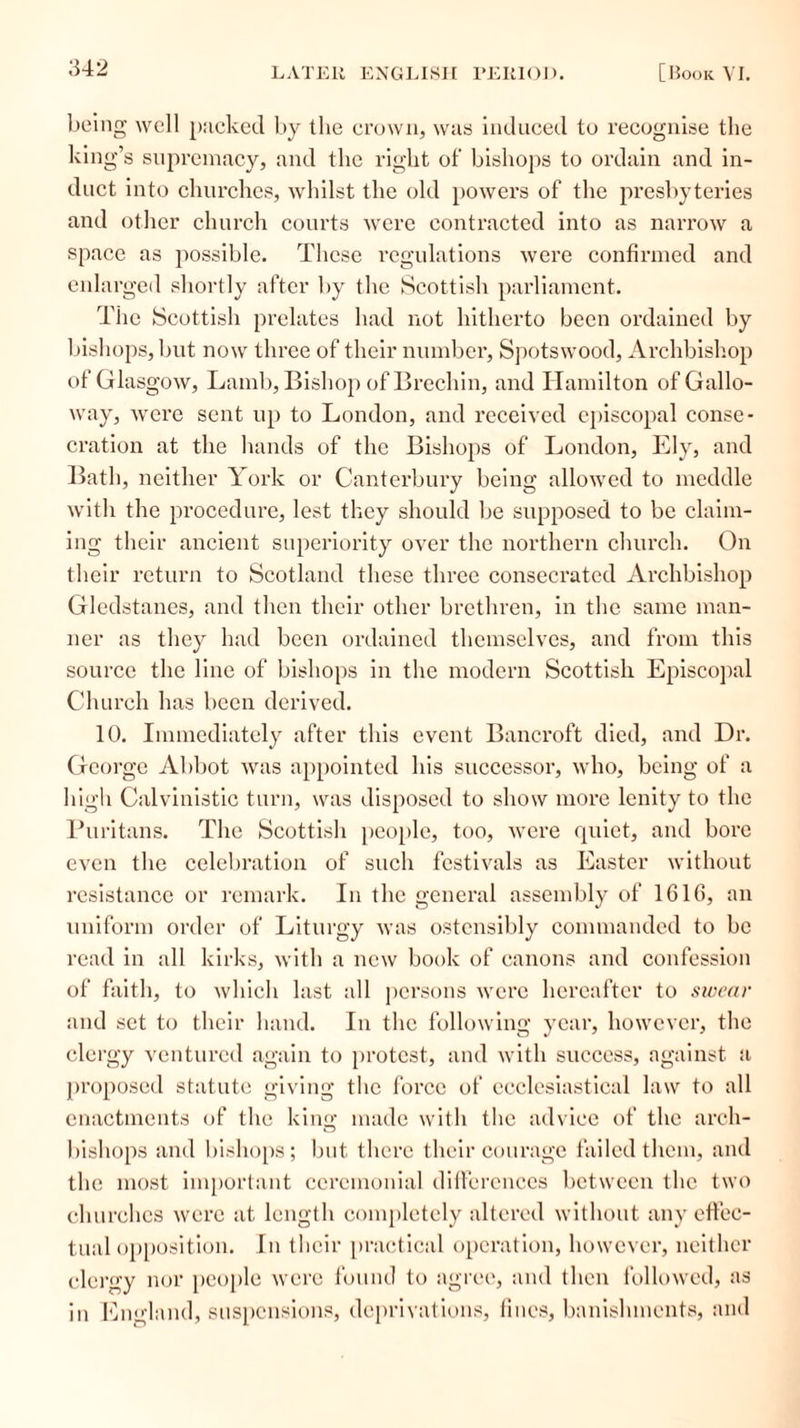 being well packed by the crown, was induced to recognise the king’s supremacy, and the right of‘ bishops to ordain and in- duct into churches, whilst the old powers of the presbyteries and other church courts were contracted into as narrow a space as possible. These regulations were confirmed and enlarged shortly after by the Scottish parliament. The Scottish prelates had not hitherto been ordained by bishops, but now three of their number, Spotswood, Archbishop of Glasgow, Lamb, Bishop of Brechin, and Hamilton of Gallo- way, were sent up to London, and received episcopal conse- cration at the hands of the Bishops of London, Ely, and Bath, neither York or Canterbury being allowed to meddle with the procedure, lest they should be supposed to be claim- ing their ancient superiority over the northern church. On their return to Scotland these three consecrated Archbishop Gledstanes, and then their other brethren, in the same man- ner as they had been ordained themselves, and from this source the line of bishops in the modern Scottish Episcopal Church has been derived. 10. Immediately after this event Bancroft died, and Dr. George Abbot was appointed his successor, who, being of a high Calvinistic turn, was disposed to show more lenity to the Puritans. The Scottish people, too, were quiet, and bore even the celebration of such festivals as Easter without resistance or remark. In the general assembly of 1G16, an uniform order of Liturgy was ostensibly commanded to be read in all kirks, with a new book of canons and confession of faith, to which last all persons were hereafter to swear and set to their hand. In the following year, however, the clergy ventured again to protest, and with success, against a proposed statute giving the force of ecclesiastical law to all enactments of the king made with the advice of the arch- bishops and bishops; but there their courage failed them, and the most important ceremonial differences between the two churches were at length completely altered without any effec- tual opposition. In their practical operation, however, neither clergy nor people were found to agree, and then followed, as in England, suspensions, deprivations, lines, banishments, and