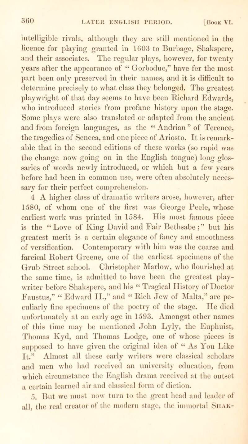 intelligible rivals, although they are still mentioned in the licence for playing granted in 1603 to Burbage, Shakspere, and their associates. The regular plays, however, for twenty years after the appearance of “ Gorboduc,” have for the most part been only preserved in their names, and it is difficult to determine precisely to what class they belonged. The greatest playwright of that day seems to have been Richard Edwards, who introduced stories from profane history upon the stage. Some plays were also translated or adapted from the ancient and from foreign languages, as the “ Andrian ” of Terence, the tragedies of Seneca, and one piece of Ariosto. It is remark- able that in the second editions of these works (so rapid was the change now going on in the English tongue) long glos- saries of words newly introduced, or which but a few years before had been in common use, were often absolutely neces- sary for their perfect comprehension. 4 A higher class of dramatic writers arose, however, after 1580, of whom one of the first was George Pcele, whose earliest work was printed in 1584. His most famous piece is the “ Love of King David and Fair Bethsabe ; ” but his greatest merit is a certain elegance of fancy and smoothness of versification. Contemporary with him was the coarse and farcical Robert Greene, one of the earliest specimens of the Grub Street school. Christopher Marlow, who flourished at the same time, is admitted to have been the greatest play- writer before Shakspere, and his “ Tragical History of Doctor Faustus,” “ Edward II.,” and “ Rich Jew of Malta,” are pe- culiarly fine specimens of the poetry of the stage. He died unfortunately at an early age in 1593. Amongst other names of this time may be mentioned John Lyly, the Euphuist, Thomas Kyd, and Thomas Lodge, one of whose pieces is supposed to have given the original idea of “ As You Like It.” Almost all these early writers were classical scholars and men who had received an university education, from which circumstance the English drama received at the outset a certain learned air and classical form of diction. 5. But wc must now turn to the great head and leader of all, the real creator of the modern stage, the immortal Siiak-