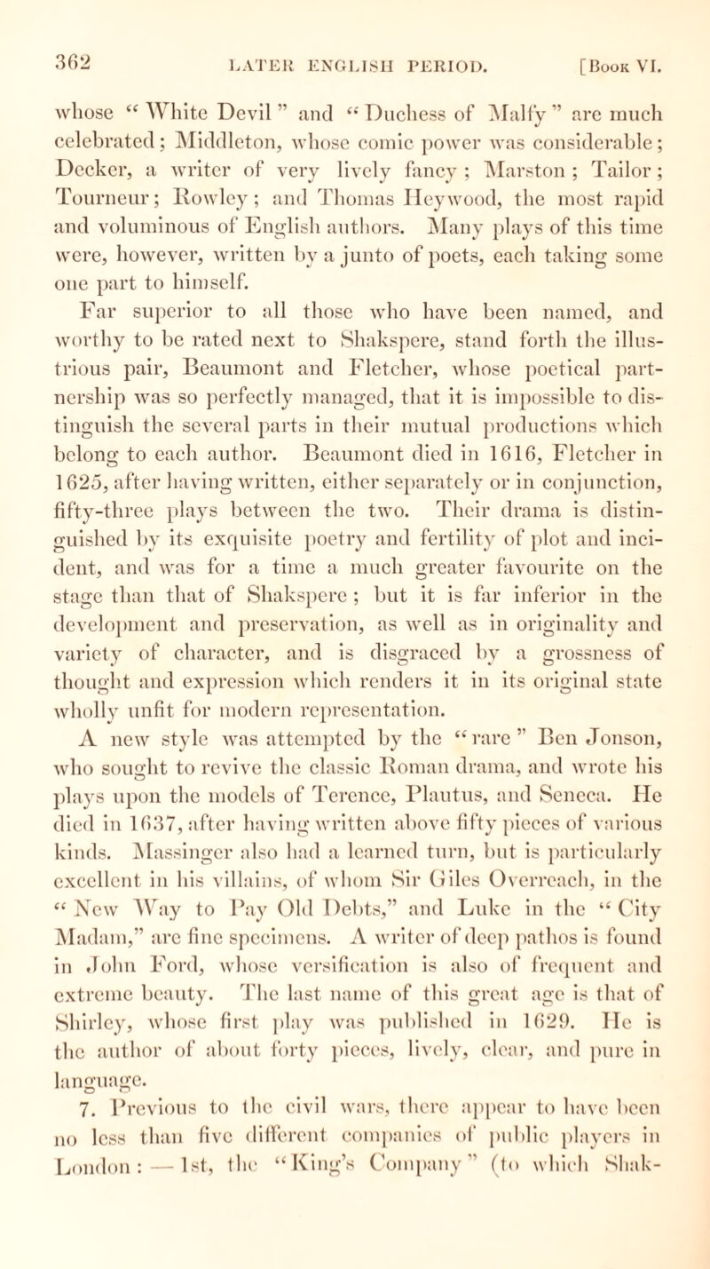 whose “ White Devil ” and “ Duchess of Malty ” are much celebrated ; Middleton, whose comic power was considerable; Decker, a writer of very lively fancy ; Marston ; Tailor ; Tourneur; Rowley; and Thomas I ley wood, the most rapid and voluminous of English authors. Many plays of this time were, however, written by a junto of poets, each taking some one part to himself. Far superior to all those who have been named, and worthy to be rated next to Shakspere, stand forth the illus- trious pair, Beaumont and Fletcher, whose poetical part- nership Avas so perfectly managed, that it is impossible to dis- tinguish the several parts in their mutual productions which belong to each author. Beaumont died in 1616, Fletcher in 1625, after having written, either separately or in conjunction, fifty-three plays between the two. Their drama is distin- guished by its exquisite poetry and fertility of plot and inci- dent, and was for a time a much greater favourite on the stage than that of Shakspere ; but it is far inferior in the development and preservation, as well as in originality and variety of character, and is disgraced by a grossness of thought and expression which renders it in its original state wholly unfit for modern representation. A new style was attempted by the “rare” Ben Jonson, who sought to revive the classic Roman drama, and wrote his plays upon the models of Terence, Plautus, and Seneca. He died in 1637, after having written above fifty pieces of various kinds. Massinger also had a learned turn, but is particularly excellent in his villains, of whom Sir Giles Overreach, in the “ New Way to Pay Old Debts,” and Luke in the “ City Madam,” are fine specimens. A writer of deep pathos is found in John Ford, whose versification is also of frequent and extreme beauty. The last name of this great age is that of Shirley, whose first play was published in 1629. He is the author of about forty pieces, lively, clear, and pure in language. 7. Previous to the civil wars, there appear to have been no less than five different companies of public players in London:—1st, the “King’s Company” (to which Sliak-