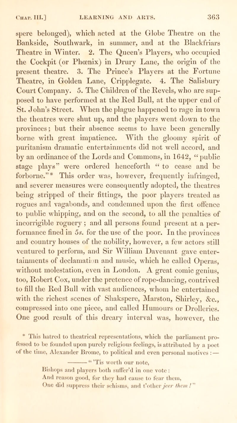 spere belonged), which acted at the Globe Theatre on the Bankside, Southwark, in summer, and at the Blackfriars Theatre in Winter. 2. The Queen’s Players, who occupied the Cockpit (or Phoenix) in Drury Lane, the origin of the present theatre. 3. The Prince’s Players at the Fortune Theatre, in Golden Lane, Cripplegate. 4. The Salisbury Court Company. 5. The Children of the Revels, who are sup- posed to have performed at the Red Bull, at the upper end of St. J olin's Street. When the plague happened to rage in town the theatres were shut up, and the players went down to the provinces; but their absence seems to have been generally borne with great impatience. With the gloomy spirit of puritanism dramatic entertainments did not well accord, and by an ordinance of the Lords and Commons, in 1642, “public stage plays” were ordered henceforth “ to cease and be forborne.”* This order was, however, frequently infringed, and severer measures were consequently adopted, the theatres being stripped of their fittings, the poor players treated as rogues and vagabonds, and condemned upon the first offence to public whipping, and on the second, to all the penalties of incorrigible roguery ; and all persons found present at a per- formance fined in 5s. for the use of the poor. In the provinces and country houses of the nobility, however, a few actors still ventured to perform, and Sir William Davenant gave enter- tainments of declamation and music, which he called Operas, without molestation, even in London. A great comic genius, too, Robert Cox, under the pretence of rope-dancing, contrived to fill the Red Bull with vast audiences, whom he entertained with the richest scenes of Shaksperc, Marston, Shirlcv, &c., compressed into one piece, and called Humours or Drolleries. One good result of this dreary interval was, however, the * This hatred to theatrical representations, which the parliament pro- fessed to be founded upon purely religious feelings, is attributed by a poet of the time, Alexander Brome, to political and even personal motives : — “ ’Tis worth our note, Bishops and players both suffer’d in one vote : And reason good, for they had cause to fear them, One did suppress their schisms, and t’other jeer /hem /”