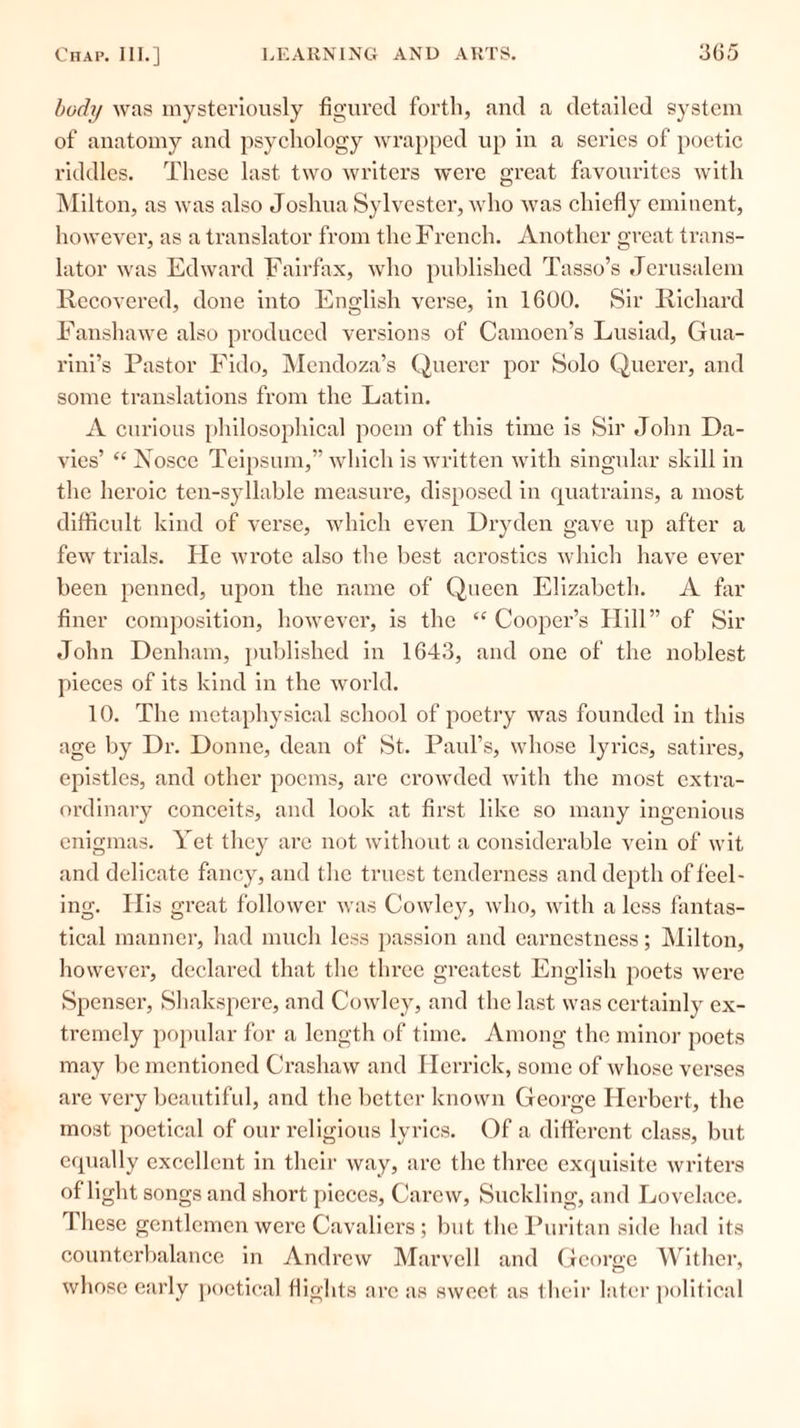 body was mysteriously figured forth, and a detailed system of anatomy and psychology wrapped up in a series of poetic riddles. These last two writers were great favourites with Milton, as was also Joshua Sylvester, who was chiefly eminent, however, as a translator from the French. Another great trans- lator was Edward Fairfax, who published Tasso’s Jerusalem Recovered, done into English verse, in 1600. Sir Richard Fanshawe also produced versions of Camoen’s Lusiad, Gua- rini’s Pastor Fido, Mendoza’s Querer por Solo Querer, and some translations from the Latin. A curious philosophical poem of this time is Sir John Da- vies’ “ Nosce Teipsum,” which is written with singular skill in the heroic ten-syllable measure, disposed in quatrains, a most difficult kind of verse, which even Dryden gave up after a few trials. He wrote also the best acrostics which have ever been penned, upon the name of Queen Elizabeth. A far finer composition, however, is the “ Cooper’s Hill” of Sir John Denham, published in 1643, and one of the noblest pieces of its kind in the world. 10. The metaphysical school of poetry was founded in this age by Dr. Donne, dean of St. Paul’s, whose lyrics, satires, epistles, and other poems, are crowded with the most extra- ordinary conceits, and look at first like so many ingenious enigmas. Yet they are not without a considerable vein of wit and delicate fancy, and the truest tenderness and depth of feel- ing. His great follower was Cowley, who, with a less fantas- tical manner, had much less passion and earnestness; Milton, however, declared that the three greatest English poets were Spenser, Shakspere, and Cowley, and the last was certainly ex- tremely popular for a length of time. Among the minor poets may be mentioned Crashaw and Herrick, some of whose verses are very beautiful, and the better known George Herbert, the most poetical of our religious lyrics. Of a different class, but equally excellent in their way, arc the three exquisite writers of light songs and short pieces, Carew, Suckling, and Lovelace. These gentlemen were Cavaliers; but the Puritan side had its counterbalance in Andrew Marvell and George Wither, whose early poetical flights are as sweet as their later political