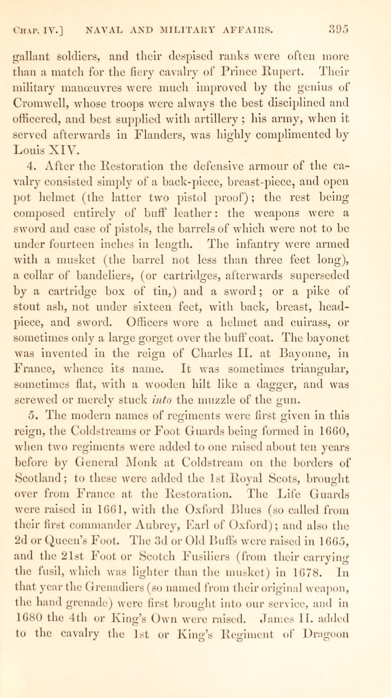 gallant soldiers, and their despised ranks were often more than a match for the fiery cavalry of Prince Rupert. Their military manoeuvres were much improved by the genius of Cromwell, whose troops were always the best disciplined and officered, and best supplied with artillery; his army, when it served afterwards in Flanders, was highly complimented by Louis XIV. 4. After the Restoration the defensive armour of the ea- valry consisted simply of a back-piece, breast-piece, and open pot helmet (the latter two pistol proof); the rest being composed entirely of buff leather: the weapons were a sword and case of pistols, the barrels of which were not to be under fourteen inches in length. The infantry were armed with a musket (the barrel not less than three feet long), a collar of bandoliers, (or cartridges, afterwards superseded by a cartridge box of tin,) and a sword; or a pike of stout ash, not under sixteen feet, with back, breast, head- piece, and sword. Officers wore a helmet and cuirass, or sometimes only a large gorget over the buff coat. The bayonet was invented iii the reign of Charles II. at Bayonne, in France, whence its name. It was sometimes triangular, sometimes flat, with a wooden hilt like a dagger, and was screwed or merely stuck into the muzzle of the gun. 5. The modern names of regiments were first given in this reign, the Coldstreams or Foot Guards being formed in 1660, when two regiments were added to one raised about ten years before by General Monk at Coldstream on the borders of Scotland; to these were added the 1st Royal Scots, brought over from France at the Restoration. The Life Guards were raised in 1661, with the Oxford Blues (so called from their first commander Aubrey, Carl of Oxford); and also the 2d or Queen’s Foot. The 3d or Old Buffs were raised in 1665, and the 21st Foot or Scotch Fusiliers (from their carrying the fusil, which was lighter than the musket) in 1678. In that year the Grenadiers (so named from their original weapon, the hand grenade) were first brought into our service, and in 1680 the 4th or King’s Own were raised. James II. added to the cavalry the 1st or King’s Regiment of Dragoon