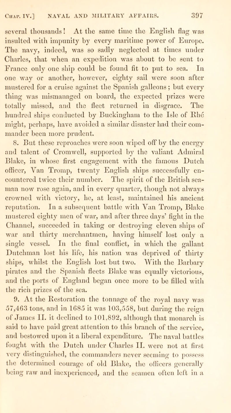 several thousands! At the same time the English flag was insulted with impunity by every maritime power of Europe. The navy, indeed, was so sadly neglected at times under Charles, that when an expedition was about to be sent to France only one ship could be found fit to put to sea. In one way or another, however, eighty sail were soon after mustered for a cruise against the Spanish galleons; but every thing was mismanaged on board, the expected prizes were totally missed, and the fleet returned in disgrace. The hundred ships conducted by Buckingham to the Isle of Iihc might, perhaps, have avoided a similar disaster had their com- mander been more prudent. 8. But these reproaches were soon wiped off by the energy and talent of Cromwell, supported by the valiant Admiral Blake, in whose first engagement with the famous Dutch officer, Van Tromp, twenty English ships successfully en- countered twice their number. The spirit of the British sea- man now rose again, and in every quarter, though not always crowned with victory, he, at least, maintained his ancient reputation. In a subsequent battle with Van Tromp, Blake mustered eighty men of war, and after three days’ fight in the Channel, succeeded in taking or destroying eleven ships of war and thirty merchantmen, having himself lost only a single vessel. In the final conflict, in which the gallant Dutchman lost his life, his nation was deprived of thirty ships, whilst the English lost but two. With the Barbary pirates and the Spanish fleets Blake was equally victorious, and the ports of England began once more to be filled with the rich prizes of the sea. 9. At the Restoration the tonnage of the royal navy was 57,463 tons, and in 1685 it was 103,558, but during the rcin of James II. it declined to 101,892, although that monarch is said to have paid great attention to this branch of the service, and bestowed upon it a liberal expenditure. The naval battles fought with the Dutch under Charles II. were not at first very distinguished, the commanders never seeming to possess the determined courage of old Blake, the officers generally being raw and inexperienced, and the seamen often left in a