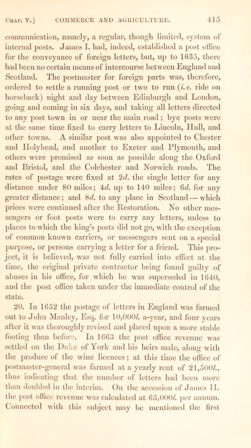 communication, namely, a regular, though limited, system of internal posts. James I. had, indeed, established a post office for the conveyance of foreign letters, but, up to 1635, there had been no certain means of intercourse between England and Scotland. The postmaster for foreign parts was, therefore, ordered to settle a running post or two to run (i. e. ride on horseback) night and day between Edinburgh and London, going and coming in six days, and taking all letters directed to any post town in or near the main road ; bye posts were at the same time fixed to carry letters to Lincoln, Hull, and other towns. A similar post was also apjiointed to Chester and Holyhead, and another to Exeter and Plymouth, and others were promised as soon as possible along the Oxford and Bristol, and the Colchester and Norwich roads. The rates of postage were fixed at 2d. the single letter for any distance under 80 miles; 4d. up to 140 miles; 6d. for any greater distance; and 8d. to any place in Scotland—which prices were continued after the Restoration. No other mes- sengers or foot posts were to carry any letters, unless to places to which the king’s posts did not go, with the exception of common known carriers, or messengers sent on a special purpose, or persons carrying a letter for a friend. This pro- ject, it is believed, was not fully carried into effect at the time, the original private contractor being found guilty of abuses in his office, for which he was superseded in 1640, and the post office taken under the immediate control of the state. 20. In 1652 the postage of letters in England was farmed out to John Manley, Escp for 10,000/. a-year, and four years after it was thoroughly revised and placed upon a more stable footing than before. In 1663 the post office revenue was settled on the Duke of York and his heirs male, along with the produce of the wine licences ; at this time the office of postmaster-general was farmed at a yearly rent of 21,500/., thus indicating that the number of letters had been more than doubled in the interim. On the accession of James II. the post office revenue was calculated at 65,000/. per annum. Connected with this subject may be mentioned the first