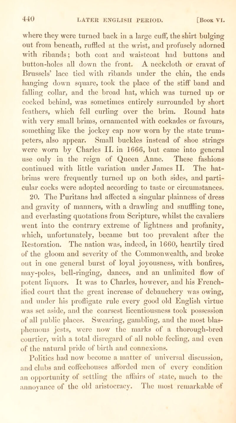 where they were turned back in a large cuff, the shirt bulging out from beneath, ruffled at the wrist, and profusely adorned with ribands; both coat and waistcoat had buttons and button-holes all down the front. A neckcloth or cravat of Brussels’ lace tied with ribands under the chin, the ends hanging down square, took the place of the stiff band and falling collar, and the broad hat, which was turned up or cocked behind, was sometimes entirely surrounded by short feathers, which fell curling over the brim. Round hats with very small brims, ornamented with cockades or favours, something like the jockey cap now worn by the state trum- peters, also appear. Small buckles instead of shoe strings were worn by Charles II. in 1666, but came into general use only in the reign of Queen Anne. These fashions continued with little variation under James II. The hat- brims were frequently turned up on both sides, and parti- cular cocks were adopted according to taste or circumstances. 20. The Puritans had affected a singular plainness of dress and gravity of manners, with a drawling and snuffling tone, and everlasting quotations from Scripture, whilst the cavaliers went into the contrary extreme of lightness and profanity, which, unfortunately, became but too prevalent after the Restoration. The nation was, indeed, in 1660, heartily tired of the gloom and severity of the Commonwealth, and broke out in one general burst of loyal joyousness, with bonfires, may-poles, bell-ringing, dances, and an unlimited flow of potent liquors. It was to Charles, however, and his French- ified court that the great increase of debauchery was owing, and under his profligate rule every good old English virtue was set aside, and the coarsest licentiousness took possession of all public places. Swearing, gambling, and the most blas- phemous jests, were now the marks of a thorough-bred courtier, with a total disregard of all noble feeling, and even of the natural pride of birth and connexions. Politics had now become a matter of universal discussion, and clubs and coffeehouses afforded men of every condition an opportunity of settling the affairs of state, much to the annoyance of the old aristocracy. The most remarkable of